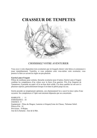 CHASSEUR DE TEMPETES
CHOISISSEZ VOTRE AVENTURIER
Vous avez à votre disposition trois aventuriers par mi lesquels choisir votre héros et commencer à
jouer immédiatement. Toutefois, si vous souhaitez créer vous-même votre aventurier, vous
pourrez le faire en suivant les règles un peu plusloin.
Gorrin Lame d’Argent
Pilleur de tombeaux pour certains, farouche aventurier pour d’autres, Gorrin Lame d’Argent
combine les compétences d’un voleur avec la force d’un guerrier. Fils d’un forgeron de
Tannatown, il possède un esprit vif et un bras droit solide. Ces deux qualités lui ont servi à
plusieurs reprises, particulièrement lorsque il est dans le pétrin jusqu’au cou.
Gorrin possède un tempérament optimiste, son charmenaturel lui a sauvé la mise à plus d’une
occasion. Ses compétences à l’épée sont rarement dépassées par ses concurrents.
HABILETE : 11
ENDURANCE : 18
CHANCE : 9
Equipement : Fléau du Dragon, Lanterne et briquet,Corne de Chasse, Talisman Soleil.
Pièces d’Or : 16
Provisions : 10 Repas.
Jour de la Semaine : Jour de la Mer.
 
