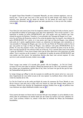l'ai appelé l'Anti-Chute Portable à Commande Manuelle, un nom vraiment ingénieux, vous ne
trouvez pas ? Tout ce que vous avez à faire est de tirer la corde lorsque vous chutez et cela
ralentira votre descente, tout du moins en théorie. Je n'ai jamais pu sortir pour le tester
correctement.» Retournez au 335 pour poser une autre question ou, si vous en avez fini, rendez-
vous au 365.
21
Vous faites de votre mieux pour éviter les éruptions ardentes et la pluie de roche en fusion, mais il
est impossible de définir un quelconque cycle dans leurs apparitions. Tirez un dé et ajoutez 1, ceci
représente le nombre de points d'ENDURANCE que vous perdez suite aux brûlures que vous
causent les geysers de flammes. Toutefois, si vous possédez une Tatouage de Dragon, ou si vous
aviez bu une Potion de Protection contre le Feu avant de pénétrer dans ces tunnels, vous réduisez la
perte d'ENDURANCE de 1 point, et si vous portez une Cape en Peau de Dragon, vous réduisez
cette perte de 2 points supplémentaires (toutes ces réductions de dommages sont cumulatives, si
vous possédez le Tatouage de Dragon, que vous avez bu une Potion de Protection contre le Feu et
que vous portez ne Cape en Peau de Dragon, vous réduisez votre perte d'ENDURANCE de 4
points). Si vous êtes toujours vivant, vous parvenez à l'autre extrémité du pont et du lac de lave,
mais vous êtes horrifié de vous retrouver dans un cul-de-sac, il n'y a aucune autre issue (vous perdez
1 point de CHANCE.) Vous n'avez d'autre choix que de faire demi-tour et de retraverser cet enfer
ardent. Tirez à nouveau un dé et ajoutez 1, ci représente le nombre de points d'ENDURANCE que
vous perdez une fois encore. Les protections décrites plus haut vous servent toujours. Si vous
survivez à cette seconde traversée, rendez-vous au 245.
22
Votre voyage vous amène à la seconde plus grande ville du Femphrey - la Cité de Cristal.
(Avancez de trois jours dans la semaine.) Beaucoup pensent que la ville a été construite à partir
des cristaux que sa population a pêchés dans le lac, mais c'est aussi vrai que de dire que les rues
de Chalannabrad sont pavées d'or !
Le temps étrange qui afflige le reste du royaume ne semble pas être encore arrivé ici, vous avez
donc l'opportunité de vous arrêter un peu et de vous reposer. La meilleure chose à faire serait de
visiter les marchés de la ville.
La Cité de Cristal est un des arrêts privilégiés de routes de commerce du Vieux Monde et vous
deviez trouver à peu près tout ce dont vous avez besoin ici, ainsi que d'autres objets curieux et
exotiques. Désirez-vous chercher de l'équipement pratique (rendez-vous au 41) ou préférez-vous
vous intéresser aux objets inhabituels (rendez-vous au 70) ?
23
Vous courrez de toutes vos forces mais la crevasse finit par vous rattraper. Le sol se dérobe et vous
chutez dans les profondeurs du monde tandis que des tonnes de rochers et de terre s'abattent sur
vous. Votre aventure s'achève ici, enterré vivant dans les tréfonds des Mines des Profondeurs
Insondables.
 