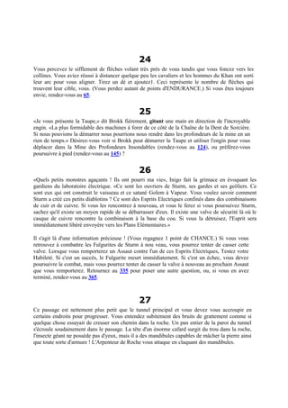 24
Vous percevez le sifflement de flèches volant très près de vous tandis que vous foncez vers les
collines. Vous aviez réussi à distancer quelque peu les cavaliers et les hommes du Khan ont sorti
leur arc pour vous aligner. Tirez un dé et ajoutez1. Ceci représente le nombre de flèches qui
trouvent leur cible, vous. (Vous perdez autant de points d'ENDURANCE.) Si vous êtes toujours
envie, rendez-vous au 65.
25
«Je vous présente la Taupe,» dit Brokk fièrement, gitant une main en direction de l'incroyable
engin. «La plus formidable des machines à forer de ce côté de la Chaîne de la Dent de Sorcière.
Si nous pouvions la démarrer nous pourrions nous rendre dans les profondeurs de la mine en un
rien de temps.» Désirez-vous voir si Brokk peut démarrer la Taupe et utiliser l'engin pour vous
déplacer dans la Mine des Profondeurs Insondables (rendez-vous au 124), ou préférez-vous
poursuivre à pied (rendez-vous au 145) ?
26
«Quels petits monstres agaçants ! Ils ont pourri ma vie», Inigo fait la grimace en évoquant les
gardiens du laboratoire électrique. «Ce sont les ouvriers de Sturm, ses gardes et ses geôliers. Ce
sont eux qui ont construit le vaisseau et ce satané Golem à Vapeur. Vous voulez savoir comment
Sturm a créé ces petits diablotins ? Ce sont des Esprits Electriques confinés dans des combinaisons
de cuir et de cuivre. Si vous les rencontrez à nouveau, et vous le ferez si vous poursuivez Sturm,
sachez qu'il existe un moyen rapide de se débarrasser d'eux. Il existe une valve de sécurité là où le
casque de cuivre rencontre la combinaison à la base du cou. Si vous la détruisez, l'Esprit sera
immédiatement libéré envoyére vers les Plans Elémentaires.»
Il s'agit là d'une information précieuse ! (Vous regagnez 1 point de CHANCE.) Si vous vous
retrouvez à combattre les Fulgurites de Sturm à nou veau, vous pourrez tenter de casser cette
valve. Lorsque vous remporterez un Assaut contre l'un de ces Esprits Electriques, Testez votre
Habileté. Si c'est un succès, le Fulgurite meurt immédiatement. Si c'est un échec, vous devez
poursuivre le combat, mais vous pourrez tenter de casser la valve à nouveau au prochain Assaut
que vous remporterez. Retournez au 335 pour poser une autre question, ou, si vous en avez
terminé, rendez-vous au 365.
27
Ce passage est nettement plus petit que le tunnel principal et vous devez vous accroupir en
certains endroits pour progresser. Vous entendez subitement des bruits de grattement comme si
quelque chose essayait de creuser son chemin dans la roche. Un pan entier de la paroi du tunnel
s'écroule soudainement dans le passage. La tête d'un énorme cafard surgit du trou dans la roche,
l'insecte géant ne possède pas d'yeux, mais il a des mandibules capables de mâcher la pierre ainsi
que toute sorte d'armure ! L'Arpenteur de Roche vous attaque en claquant des mandibules.
 