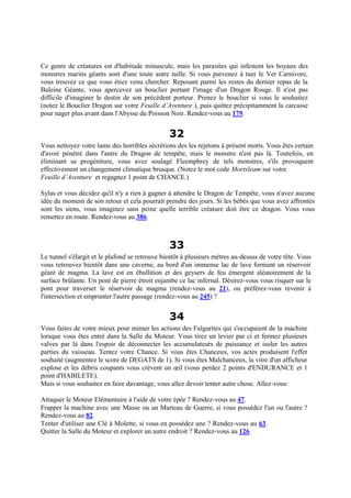 Ce genre de créatures est d'habitude minuscule, mais les parasites qui infestent les boyaux des
monstres marins géants sont d'une toute autre taille. Si vous parvenez à tuer le Ver Carnivore,
vous trouvez ce que vous étiez venu chercher. Reposant parmi les restes du dernier repas de la
Baleine Géante, vous apercevez un bouclier portant l'image d'un Dragon Rouge. Il n'est pas
difficile d'imaginer le destin de son précédent porteur. Prenez le bouclier si vous le souhaitez
(notez le Bouclier Dragon sur votre Feuille d’Aventure ), puis quittez précipitamment la carcasse
pour nager plus avant dans l'Abysse du Poisson Noir. Rendez-vous au 179.
32
Vous nettoyez votre lame des horribles sécrétions des les rejetons à présent morts. Vous êtes certain
d'avoir pénétré dans l'antre du Dragon de tempête, mais le monstre n'est pas là. Toutefois, en
éliminant sa progéniture, vous avez soulagé Fleemphrey de tels monstres, s'ils provoquent
effectivement un changement climatique brusque. (Notez le mot code Mortsleam sur votre
Feuille d’Aventure et regagnez 1 point de CHANCE.)
Sylas et vous décidez qu'il n'y a rien à gagner à attendre le Dragon de Tempête, vous n'avez aucune
idée du moment de son retour et cela pourrait prendre des jours. Si les bébés que vous avez affrontés
sont les siens, vous imaginez sans peine quelle terrible créature doit être ce dragon. Vous vous
remettez en route. Rendez-vous au 386.
33
Le tunnel s'élargit et le plafond se retrouve bientôt à plusieurs mètres au-dessus de votre tête. Vous
vous retrouvez bientôt dans une caverne, au bord d'un immense lac de lave formant un réservoir
géant de magma. La lave est en ébullition et des geysers de feu émergent aléatoirement de la
surface brûlante. Un pont de pierre étroit enjambe ce lac infernal. Désirez-vous vous risquer sur le
pont pour traverser le réservoir de magma (rendez-vous au 21), ou préférez-vous revenir à
l'intersection et emprunter l'autre passage (rendez-vous au 245) ?
34
Vous faites de votre mieux pour mimer les actions des Fulgurites qui s'occupaient de la machine
lorsque vous êtes entré dans la Salle du Moteur. Vous tirez un levier par ci et fermez plusieurs
valves par là dans l'espoir de déconnecter les accumulateurs de puissance et isoler les autres
parties du vaisseau. Tentez votre Chance. Si vous êtes Chanceux, vos actes produisent l'effet
souhaité (augmentez le score de DEGATS de 1). Si vous êtes Malchanceux, la vitre d'un afficheur
explose et les débris coupants vous crèvent un œil (vous perdez 2 points d'ENDURANCE et 1
point d'HABILETE).
Mais si vous souhaitez en faire davantage, vous allez devoir tenter autre chose. Allez-vous:
Attaquer le Moteur Elémentaire à l'aide de votre épée ? Rendez-vous au 47.
Frapper la machine avec une Masse ou un Marteau de Guerre, si vous possédez l'un ou l'autre ?
Rendez-vous au 82.
Tenter d'utiliser une Clé à Molette, si vous en possédez une ? Rendez-vous au 63.
Quitter la Salle du Moteur et explorer un autre endroit ? Rendez-vous au 126.
 
