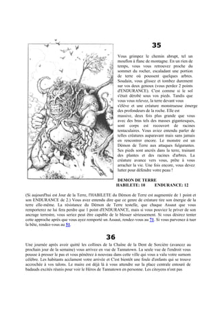 35
Vous grimpez le chemin abrupt, tel un
mouflon à flanc de montagne. En un rien de
temps, vous vous retrouvez proche du
sommet du rocher, escaladant une portion
de terre où poussent quelques arbres.
Soudain, vous glissez et tombez durement
sur vos deux genoux (vous perdez 2 points
d'ENDURANCE). C'est comme si le sol
s'était dérobé sous vos pieds. Tandis que
vous vous relevez, la terre devant vous
s'élève et une créature monstrueuse émerge
des profondeurs de la roche. Elle est
massive, deux fois plus grande que vous
avec des bras tels des masses gigantesques,
sont corps est recouvert de racines
tentaculaires. Vous aviez entendu parler de
telles créatures auparavant mais sans jamais
en rencontrer encore. Le monstre est un
Démon de Terre aux attaques fulgurantes.
Ses pieds sont ancrés dans la terre, trainant
des plantes et des racines d'arbres. La
créature avance vers vous, prête à vous
arracher la vie. Une fois encore, vous devez
lutter pour défendre votre peau !
DEMON DE TERRE
HABILETE: 10 ENDURANCE: 12
(Si aujourd'hui est Jour de la Terre, l'HABILETE du Démon de Terre est augmentée de 1 point et
son ENDURANCE de 2.) Vous avez entendu dire que ce genre de créature tire son énergie de la
terre elle-même. La résistance du Démon de Terre testelle, que chaque Assaut que vous
remporterez ne lui fera perdre que 1 point d'ENDURANCE, mais si vous pouviez le priver de son
ancrage terrestre, vous seriez peut être capable de le blesser sérieusement. Si vous désirez tenter
cette approche après que vous ayez remporté un Assaut, rendez-vous au 71. Si vous parvenez à tuer
la bête, rendez-vous au 51.
36
Une journée après avoir quitté les collines de la Chaîne de la Dent de Sorcière (avancez au
prochain jour de la semaine) vous arrivez en vue de Tannatown. La seule vue de l'endroit vous
pousse à presser le pas et vous pénétrez à nouveau dans cette ville qui vous a valu votre surnom
célèbre. Les habitants acclament votre arrivée et C'est bientôt une foule d'enfants qui se trouve
accrochée à vos talons. Le maire est déjà là à vous attendre sur la place centrale entouré de
badauds excités réunis pour voir le Héros de Tannatown en personne. Les citoyens n'ont pas
 