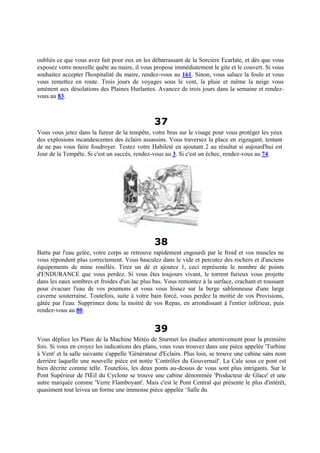 oubliés ce que vous avez fait pour eux en les débarrassant de la Sorcière Ecarlate, et dès que vous
exposez votre nouvelle quête au maire, il vous propose immédiatement le gite et le couvert. Si vous
souhaitez accepter l'hospitalité du maire, rendez-vous au 161. Sinon, vous saluez la foule et vous
vous remettez en route. Trois jours de voyages sous le vent, la pluie et même la neige vous
amènent aux désolations des Plaines Hurlantes. Avancez de trois jours dans la semaine et rendez-
vous au 83.
37
Vous vous jetez dans la fureur de la tempête, votre bras sur le visage pour vous protéger les yeux
des explosions incandescentes des éclairs assassins. Vous traversez la place en zigzagant, tentant
de ne pas vous faire foudroyer. Testez votre Habileté en ajoutant 2 au résultat si aujourd'hui est
Jour de la Tempête. Si c'est un succès, rendez-vous au 3. Si c'est un échec, rendez-vous au 74.
38
Battu par l'eau gelée, votre corps se retrouve rapidement engourdi par le froid et vos muscles ne
vous répondent plus correctement. Vous basculez dans le vide et percutez des rochers et d'anciens
équipements de mine rouillés. Tirez un dé et ajoutez 1, ceci représente le nombre de points
d'ENDURANCE que vous perdez. Si vous êtes toujours vivant, le torrent furieux vous projette
dans les eaux sombres et froides d'un lac plus bas. Vous remontez à la surface, crachant et toussant
pour évacuer l'eau de vos poumons et vous vous hissez sur la berge sablonneuse d'une large
caverne souterraine. Toutefois, suite à votre bain forcé, vous perdez la moitié de vos Provisions,
gâtée par l'eau. Supprimez donc la moitié de vos Repas, en arrondissant à l'entier inférieur, puis
rendez-vous au 80.
39
Vous dépliez les Plans de la Machine Météo de Sturmet les étudiez attentivement pour la première
fois. Si vous en croyez les indications des plans, vous vous trouvez dans une pièce appelée 'Turbine
à Vent' et la salle suivante s'appelle 'Générateur d'Eclairs. Plus loin, se trouve une cabine sans nom
derrière laquelle une nouvelle pièce est notée 'Contrôles du Gouvernail'. La Cale sous ce pont est
bien décrite comme telle. Toutefois, les deux ponts au-dessus de vous sont plus intrigants. Sur le
Pont Supérieur de l'Œil du Cyclone se trouve une cabine dénommée 'Producteur de Glace' et une
autre marquée comme 'Verre Flamboyant'. Mais c'est le Pont Central qui présente le plus d'intérêt,
quasiment tout leivea un forme une immense pièce appelée ‘Salle du
 