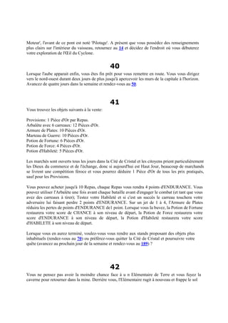 Moteur', l'avant de ce pont est noté 'Pilotage'. A présent que vous possédez des renseignements
plus clairs sur l'intérieur du vaisseau, retournez au 14 et décidez de l'endroit où vous débuterez
votre exploration de l'Œil du Cyclone.
40
Lorsque l'aube apparait enfin, vous êtes fin prêt pour vous remettre en route. Vous vous dirigez
vers le nord-ouest durant deux jours de plus jusqu'à apercevoir les murs de la capitale à l'horizon.
Avancez de quatre jours dans la semaine et rendez-vous au 50.
41
Vous trouvez les objets suivants à la vente:
Provisions: 1 Pièce d'Or par Repas.
Arbalète avec 6 carreaux: 12 Pièces d'Or.
Armure de Plates: 10 Pièces d'Or.
Marteau de Guerre: 10 Pièces d'Or.
Potion de Fortune: 6 Pièces d'Or.
Potion de Force: 4 Pièces d'Or.
Potion d'Habileté: 5 Pièces d'Or.
Les marchés sont ouverts tous les jours dans la Cité de Cristal et les citoyens prient particulièrement
les Dieux du commerce et de l'échange, donc si aujourd'hui est Haut Jour, beaucoup de marchands
se livrent une compétition féroce et vous pourrez déduire 1 Pièce d'Or de tous les prix pratiqués,
sauf pour les Provisions.
Vous pouvez acheter jusqu'à 10 Repas, chaque Repas vous rendra 4 points d'ENDURANCE. Vous
pouvez utiliser l'Arbalète une fois avant chaque bataille avant d'engager le combat (et tant que vous
avez des carreaux à tirer); Testez votre Habileté et si c'est un succès le carreau touchera votre
adversaire lui faisant perdre 2 points d'ENDURANCE. Sur un jet de 1 à 4, l'Armure de Plates
réduira les pertes de points d'ENDURANCE de1 point. Lorsque vous la buvez, la Potion de Fortune
restaurera votre score de CHANCE à son niveau de départ, la Potion de Force restaurera votre
score d'ENDURANCE à son niveau de départ, la Potion d'Habileté restaurera votre score
d'HABILETE à son niveau de départ.
Lorsque vous en aurez terminé, voulez-vous vous rendre aux stands proposant des objets plus
inhabituels (rendez-vous au 70) ou préférez-vous quitter la Cité de Cristal et poursuivre votre
quête (avancez au prochain jour de la semaine et rendez-vous au 189) ?
42
Vous ne pensez pas avoir la moindre chance face à u n Elémentaire de Terre et vous fuyez la
caverne pour retourner dans la mine. Derrière vous, l'Elémentaire rugit à nouveau et frappe le sol
 