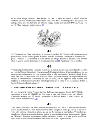 de ses deux poings colossaux. Sous l'impact du choc, la roche se lézarde et bientôt c'est une
véritable crevasse béante qui s'ouvre derrière vous, vous devez accélérer pour ne pas qu'elle vous
rattrape. Tirez trois dés. Si le total est inférieur ou égal à votre score d'ENDURANCE, rendez-vous
au 10; s'il est supérieur, rendez-vous au 23.
43
Si l'Elémentaire de Glace vous blesse, le pouvoir réchauffant du Talisman Soleil vous protègera
partiellement de son toucher glacial. Réduisez alors les dommages causés par l'Elémentaire de 1
point. Toutefois, si l'Elémentaire de Glace utilise son attaque Souffle du Blizzard, vous pourrez
alors en ignorer tous les dommages. A présent, retournez au 100 et préparez-vous au combat.
44
Votre coup percute la sphère à un autre endroit que le premier. En fait vous venez d'éclater le hublot
de verre du Moteur Elémentaire. Vous entendez le bruit caractéristique de gaz qui s'échappe par une
ouverture et soudainement, un vent puissant balaie la salle toute entière. Vous êtes forcé de tirer
votre épée face à l'Elémentaire d'Air Supérieur furieux que vous venez de libérer par inadvertance.
Boreas, la manifestation Elémentaire du Vent du Nord, n'a pas apprécié d'être enfermé dans
l'appareil et ne fait aucune distinction entre la personne qui l'a libéré et son séquestreur. Hurlant sa
fureur élémentaire, Boreas attaque !
ELEMENTAIRE D'AIR SUPERIEUR HABILETE: 15 ENDURANCE: 20
Si vous parvenez à vaincre l'essence du Vent du Nord, vous regagnez 1 point de CHANCE.
Augmentez le score de DEGATS de 2 et notez le mot code Eimlacca sur votre Feuille
d’Aventure. Vous en avez fait assez ici, vous quittez la Salle du Moteur et partez explorer un
autre endroit. Rendez-vous au 126.
45
Vous tombez vers le sol, vos mains trouvent la cordelette du sac à dos et la nervosité vous fait tirer
dessus machinalement. Le haut du sac s'ouvre et libère une grande étoffe qui s'ouvre au dessus de
votre tête. Le tissu est maintenu attaché au sac par des lanières de cuir tendues. Votre chute est
grandement ralentie et vous atterrissez au pied de la tour sans égratignure. Vous regagnez 1 point
de CHANCE. Toutefois, vous devez tranchez les lanières de cuir car la toile géante, gonflée de
vent, risque de vous déséquilibrer et de vous trainer sur le sol. De plus vous ne
 