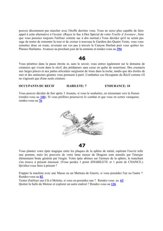 pouvez décemment pas marcher avec l'étoffe derrière vous. Vous ne serez plus capable de faire
appel à cette alternative à l'avenir. (Rayez le Sac à Dos Spécial de votre Feuille d’Aventure , bien
que vous puissiez toujours l'utiliser comme sac à dos normal.) Vous décidez qu'il ne serait pas
sage de tenter de remonter la tour et de croiser à nouveau le Gardien des Quatre Vents, vous vous
remettez donc en route, revenant sur vos pas à travers le Canyon Hurlant puis vous quittez les
Plaines Hurlantes. Avancez au prochain jour de la semaine et rendez-vous au 394.
46
Vous pénétrez dans la passe étroite et, sans le savoir, vous entrez également sur le domaine de
créatures qui vivent dans le récif, des prédateurs sans cesse en quête de nourriture. Des crustacés
aux larges pinces et aux pattes articulées surgissent de trous dans la roche, tandis que des étoiles de
mer et des anémones géantes vous prennent à parti. Combattez ces Occupants du Récif comme s'il
ne s'agissait que d'une seule créature.
OCCUPANTS DU RECIF HABILETE: 7 ENDURANCE: 10
Vous pouvez décider de fuir après 3 Assauts, si vous le souhaitez, en retournant vers la fissure
(rendez-vous au 146). Si vous préférez poursuivre le combat et que vous en sortez vainqueur,
rendez-vous au 76.
47
Vous plantez votre épée magique entre les plaques de la sphère de métal, espérant l'ouvrir telle
une pomme, mais les pouvoirs de votre lame tueuse de Dragons sont annulés par l'énergie
élémentaire brute générée par l'engin. Votre épée abimes sur l'armure de la sphère, le tranchant
s'en trouve à présent émoussé. (Vous perdez 1 point d'HABILETE et 1 point de CHANCE.)
Qu'allez-vous faire à présent ?
Frapper la machine avec une Masse ou un Marteau de Guerre, si vous possédez l'un ou l'autre ?
Rendez-vous au 82.
Tenter d'utiliser une Clé à Molette, si vous en possédez une ? Rendez-vous au 63.
Quitter la Salle du Moteur et explorer un autre endroit ? Rendez-vous au 126.
 