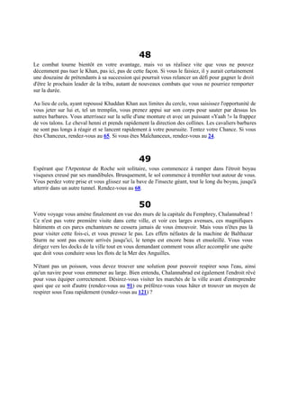 48
Le combat tourne bientôt en votre avantage, mais vo us réalisez vite que vous ne pouvez
décemment pas tuer le Khan, pas ici, pas de cette façon. Si vous le faisiez, il y aurait certainement
une douzaine de prétendants à sa succession qui pourrait vous relancer un défi pour gagner le droit
d'être le prochain leader de la tribu, autant de nouveaux combats que vous ne pourriez remporter
sur la durée.
Au lieu de cela, ayant repoussé Khaddan Khan aux limites du cercle, vous saisissez l'opportunité de
vous jeter sur lui et, tel un tremplin, vous prenez appui sur son corps pour sauter par dessus les
autres barbares. Vous atterrissez sur la selle d'une monture et avec un puissant «Yaah !» la frappez
de vos talons. Le cheval henni et prends rapidement la direction des collines. Les cavaliers barbares
ne sont pas longs à réagir et se lancent rapidement à votre poursuite. Tentez votre Chance. Si vous
êtes Chanceux, rendez-vous au 65. Si vous êtes Malchanceux, rendez-vous au 24.
49
Espérant que l'Arpenteur de Roche soit solitaire, vous commencez à ramper dans l'étroit boyau
visqueux creusé par ses mandibules. Brusquement, le sol commence à trembler tout autour de vous.
Vous perdez votre prise et vous glissez sur la bave de l'insecte géant, tout le long du boyau, jusqu'à
atterrir dans un autre tunnel. Rendez-vous au 68.
50
Votre voyage vous amène finalement en vue des murs de la capitale du Femphrey, Chalannabrad !
Ce n'est pas votre première visite dans cette ville, et voir ces larges avenues, ces magnifiques
bâtiments et ces parcs enchanteurs ne cessera jamais de vous émouvoir. Mais vous n'êtes pas là
pour visiter cette fois-ci, et vous pressez le pas. Les effets néfastes de la machine de Balthazar
Sturm ne sont pas encore arrivés jusqu'ici, le temps est encore beau et ensoleillé. Vous vous
dirigez vers les docks de la ville tout en vous demandant comment vous allez accomplir une quête
que doit vous conduire sous les flots de la Mer des Anguilles.
N'étant pas un poisson, vous devez trouver une solution pour pouvoir respirer sous l'eau, ainsi
qu'un navire pour vous emmener au large. Bien entendu, Chalannabrad est également l'endroit rêvé
pour vous équiper correctement. Désirez-vous visiter les marchés de la ville avant d'entreprendre
quoi que ce soit d'autre (rendez-vous au 91) ou préférez-vous vous hâter et trouver un moyen de
respirer sous l'eau rapidement (rendez-vous au 121) ?
 