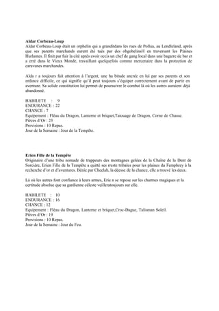 Aldar Corbeau-Loup
Aldar Corbeau-Loup était un orphelin qui a granditdans les rues de Pollua, au Lendleland, après
que ses parents marchands eurent été tués par des obgobelinsH en traversant les Plaines
Hurlantes. Il finit par fuir la cité après avoir occis un chef de gang local dans une bagarre de bar et
a erré dans le Vieux Monde, travaillant quelquefois comme mercenaire dans la protection de
caravanes marchandes.
Alda r a toujours fait attention à l’argent, une ha bitude ancrée en lui par ses parents et son
enfance difficile, ce qui signifie qu’il peut toujours s’équiper correctement avant de partir en
aventure. Sa solide constitution lui permet de poursuivre le combat là où les autres auraient déjà
abandonné.
HABILETE : 9
ENDURANCE : 22
CHANCE : 7
Equipement : Fléau du Dragon, Lanterne et briquet,Tatouage de Dragon, Corne de Chasse.
Pièces d’Or : 23
Provisions : 10 Repas.
Jour de la Semaine : Jour de la Tempête.
Erien Fille de la Tempête
Originaire d’une tribu nomade de trappeurs des montagnes gelées de la Chaîne de la Dent de
Sorcière, Erien Fille de la Tempête a quitté ses rreste tribales pour les plaines du Femphrey à la
recherche d’or et d’aventures. Bénie par Cheelah, la déesse de la chance, elle a trouvé les deux.
Là où les autres font confiance à leurs armes, Erie n se repose sur les charmes magiques et la
certitude absolue que sa gardienne céleste veilleratoujours sur elle.
HABILETE : 10
ENDURANCE : 16
CHANCE : 12
Equipement : Fléau du Dragon, Lanterne et briquet,Croc-Dague, Talisman Soleil.
Pièces d’Or : 19
Provisions : 10 Repas.
Jour de la Semaine : Jour du Feu.
 