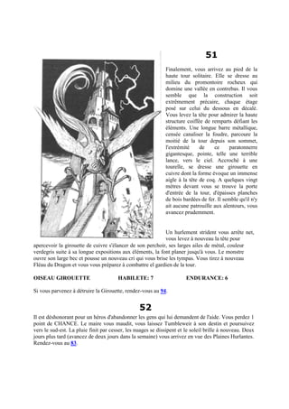 51
Finalement, vous arrivez au pied de la
haute tour solitaire. Elle se dresse au
milieu du promontoire rocheux qui
domine une vallée en contrebas. Il vous
semble que la construction soit
extrêmement précaire, chaque étage
posé sur celui du dessous en décalé.
Vous levez la tête pour admirer la haute
structure coiffée de remparts défiant les
éléments. Une longue barre métallique,
censée canaliser la foudre, parcoure la
moitié de la tour depuis son sommet,
l'extrémité de ce paratonnerre
gigantesque, pointe, telle une terrible
lance, vers le ciel. Accroché à une
tourelle, se dresse une girouette en
cuivre dont la forme évoque un immense
aigle à la tête de coq. A quelques vingt
mètres devant vous se trouve la porte
d'entrée de la tour, d'épaisses planches
de bois bardées de fer. Il semble qu'il n'y
ait aucune patrouille aux alentours, vous
avancez prudemment.
Un hurlement strident vous arrête net,
vous levez à nouveau la tête pour
apercevoir la girouette de cuivre s'élancer de son perchoir, ses larges ailes de métal, couleur
verdegris suite à sa longue expositions aux éléments, la font planer jusqu'à vous. Le monstre
ouvre son large bec et pousse un nouveau cri qui vous brise les tympas. Vous tirez à nouveau
Fléau du Dragon et vous vous préparez à combattre el gardien de la tour.
OISEAU GIROUETTE HABILETE: 7 ENDURANCE: 6
Si vous parvenez à détruire la Girouette, rendez-vous au 94.
52
Il est déshonorant pour un héros d'abandonner les gens qui lui demandent de l'aide. Vous perdez 1
point de CHANCE. Le maire vous maudit, vous laissez Tumbleweir à son destin et poursuivez
vers le sud-est. La pluie finit par cesser, les nuages se dissipent et le soleil brille à nouveau. Deux
jours plus tard (avancez de deux jours dans la semaine) vous arrivez en vue des Plaines Hurlantes.
Rendez-vous au 83.
 