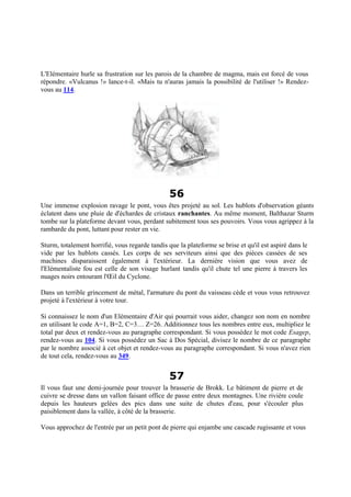 L'Elémentaire hurle sa frustration sur les parois de la chambre de magma, mais est forcé de vous
répondre. «Vulcanus !» lance-t-il. «Mais tu n'auras jamais la possibilité de l'utiliser !» Rendez-
vous au 114.
56
Une immense explosion ravage le pont, vous êtes projeté au sol. Les hublots d'observation géants
éclatent dans une pluie de d'échardes de cristaux ranchantes. Au même moment, Balthazar Sturm
tombe sur la plateforme devant vous, perdant subitement tous ses pouvoirs. Vous vous agrippez à la
rambarde du pont, luttant pour rester en vie.
Sturm, totalement horrifié, vous regarde tandis que la plateforme se brise et qu'il est aspiré dans le
vide par les hublots cassés. Les corps de ses serviteurs ainsi que des pièces cassées de ses
machines disparaissent également à l'extérieur. La dernière vision que vous avez de
l'Elémentaliste fou est celle de son visage hurlant tandis qu'il chute tel une pierre à travers les
nuages noirs entourant l'Œil du Cyclone.
Dans un terrible grincement de métal, l'armature du pont du vaisseau cède et vous vous retrouvez
projeté à l'extérieur à votre tour.
Si connaissez le nom d'un Elémentaire d'Air qui pourrait vous aider, changez son nom en nombre
en utilisant le code A=1, B=2, C=3… Z=26. Additionnez tous les nombres entre eux, multipliez le
total par deux et rendez-vous au paragraphe correspondant. Si vous possédez le mot code Esagep,
rendez-vous au 104. Si vous possédez un Sac à Dos Spécial, divisez le nombre de ce paragraphe
par le nombre associé à cet objet et rendez-vous au paragraphe correspondant. Si vous n'avez rien
de tout cela, rendez-vous au 349.
57
Il vous faut une demi-journée pour trouver la brasserie de Brokk. Le bâtiment de pierre et de
cuivre se dresse dans un vallon faisant office de passe entre deux montagnes. Une rivière coule
depuis les hauteurs gelées des pics dans une suite de chutes d'eau, pour s'écouler plus
paisiblement dans la vallée, à côté de la brasserie.
Vous approchez de l'entrée par un petit pont de pierre qui enjambe une cascade rugissante et vous
 