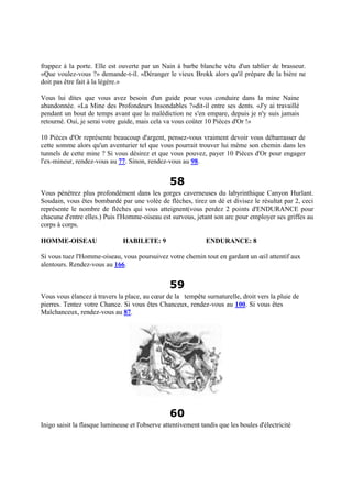 frappez à la porte. Elle est ouverte par un Nain à barbe blanche vêtu d'un tablier de brasseur.
«Que voulez-vous ?» demande-t-il. «Déranger le vieux Brokk alors qu'il prépare de la bière ne
doit pas être fait à la légère.»
Vous lui dites que vous avez besoin d'un guide pour vous conduire dans la mine Naine
abandonnée. «La Mine des Profondeurs Insondables ?»dit-il entre ses dents. «J'y ai travaillé
pendant un bout de temps avant que la malédiction ne s'en empare, depuis je n'y suis jamais
retourné. Oui, je serai votre guide, mais cela va vous coûter 10 Pièces d'Or !»
10 Pièces d'Or représente beaucoup d'argent, pensez-vous vraiment devoir vous débarrasser de
cette somme alors qu'un aventurier tel que vous pourrait trouver lui même son chemin dans les
tunnels de cette mine ? Si vous désirez et que vous pouvez, payer 10 Pièces d'Or pour engager
l'ex-mineur, rendez-vous au 77. Sinon, rendez-vous au 98.
58
Vous pénétrez plus profondément dans les gorges caverneuses du labyrinthique Canyon Hurlant.
Soudain, vous êtes bombardé par une volée de flèches, tirez un dé et divisez le résultat par 2, ceci
représente le nombre de flèches qui vous atteignent(vous perdez 2 points d'ENDURANCE pour
chacune d'entre elles.) Puis l'Homme-oiseau est survous, jetant son arc pour employer ses griffes au
corps à corps.
HOMME-OISEAU HABILETE: 9 ENDURANCE: 8
Si vous tuez l'Homme-oiseau, vous poursuivez votre chemin tout en gardant un œil attentif aux
alentours. Rendez-vous au 166.
59
Vous vous élancez à travers la place, au cœur de la tempête surnaturelle, droit vers la pluie de
pierres. Tentez votre Chance. Si vous êtes Chanceux, rendez-vous au 100. Si vous êtes
Malchanceux, rendez-vous au 87.
60
Inigo saisit la flasque lumineuse et l'observe attentivement tandis que les boules d'électricité
 