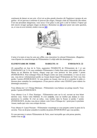 continuent de danser en son sein. «Ceci est sa plus grande réussite» dit l'ingénieur à propos de son
geôlier. «Il est parvenu à enfermer le pouvoir des orages, l'énergie vitale de l'électricité elle-même.
C'est une procédure dangereuse, vous savez. C'est grâce à cela qu'il a créé le Golem à Vapeur qui
doit encore ravager quelques étages au-dessus.» Retournez au 335 pour poser une autre question,
ou, si vous en avez terminé, rendez-vous au 365.
61
L'arme à la main et tous les sens aux affûts vous rencontrez le colossal Elémentaire. (Rappelez-
vous d'ajuster les caractéristique de l'Elémentaires il a déjà subit des dommages.)
ELEMENTAIRE DE TERRE HABILETE: 14 ENDURANCE: 22
(Si aujourd'hui est Jour de la Terre, augmentez l'HABILETE de l'Elémentaire de 1 et son
ENDURANCE de 2.) Si vous combattez l'Elémentaire à l'aide d'une arme contondante, telle une
Masse ou un Marteau de Guerre, chaque coup que vous porterez lui fera perdre 3 points
d'ENDURANCE. Pour échanger Fléau du Dragon contre une arme contondante, si vous en avez
une, vous devez volontairement perdre un Assaut durant lequel l'Elémentaire de Terre vous fera
perdre 3 points d'ENDURANCE. Si vous perdez un Assaut, tirez un dé et consultez la table ci-
dessous pour connaître les conséquences. (Vous pouvez utiliser votre CHANCE pour réduire les
dommages encaissés.)
Vous obtenez de 1 à 3: Poings Marteaux - l'Elémentaire vous balance ses poings massifs. Vous
perdez 3 points d'ENDURANCE.
Vous obtenez 4 ou 5: Choc Sismique - l'Elémentaires aute sur le sol, ouvrant un trou béant
derrière vous. Testez votre Habileté. Si c'est unuccès, vous ne tombez pas dedans et vous
poursuivez le combat. Si c'est un échec, vous tombez dans la fissure et perdez 3 points
d'ENDURANCE, de plus vous devez réduire votre Force d'Attaque de 1 point pour le prochain
Assaut, tandis que vous vous extirpez du trou.
Vous obtenez 6: Lancé Puissant - l'Elémentaire vousattrape et vous projette contre la paroi de la
caverne. Tirez un dé pour connaître le nombre de points d'ENDURANCE que vous perdez.
Si vous parvenez à vaincre l'Elémentaire de Terre, aussi incroyable que cela puisse paraitre,
rendez-vous au 10.
 