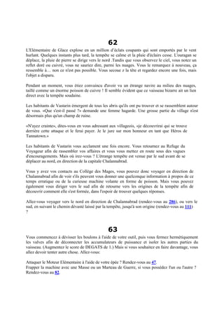 62
L'Elémentaire de Glace explose en un million d’éclats coupants qui sont emportés par le vent
hurlant. Quelques instants plus tard, la tempête se calme et la pluie d'éclairs cesse. L'ouragan se
déplace, la pluie de pierre se dirige vers le nord .Tandis que vous observez le ciel, vous notez un
reflet doré ou cuivré, vous ne sauriez dire, parmi les nuages. Vous le remarquez à nouveau, ça
ressemble à… non ce n'est pas possible. Vous secoue z la tête et regardez encore une fois, mais
l'objet a disparu.
Pendant un moment, vous étiez convaincu d'avoir vu un étrange navire au milieu des nuages,
taillé comme un énorme poisson de cuivre ! Il semble évident que ce vaisseau bizarre ait un lien
direct avec la tempête soudaine.
Les habitants de Vastarin émergent de tous les abris qu'ils ont pu trouver et se rassemblent autour
de vous. «Que s'est-il passé ?» demande une femme hagarde. Une grosse partie du village n'est
désormais plus qu'un champ de ruine.
«N'ayez crainte», dites-vous en vous adressant aux villageois, «je découvrirai qui se trouve
derrière cette attaque et le ferai payer. Je le jure sur mon honneur en tant que Héros de
Tannatown.»
Les habitants de Vastarin vous acclament une fois encore. Vous retournez au Refuge du
Voyageur afin de rassembler vos affaires et vous vous mettez en route sous des vagues
d'encouragements. Mais où irez-vous ? L'étrange tempête est venue par le sud avant de se
déplacer au nord, en direction de la capitale Chalannabrad.
Vous y avez vos contacts au Collège des Mages, vous pouvez donc voyager en direction de
Chalannabrad afin de voir s'ils peuvent vous donner une quelconque information à propos de ce
temps erratique ou de la curieuse machine volante en forme de poisson. Mais vous pouvez
également vous diriger vers le sud afin de retourne vers les origines de la tempête afin de
découvrir comment elle s'est formée, dans l'espoir de trouver quelques réponses.
Allez-vous voyager vers le nord en direction de Chalannabrad (rendez-vous au 286), ou vers le
sud, en suivant le chemin dévasté laissé par la tempête, jusqu'à son origine (rendez-vous au 111)
?
63
Vous commencez à dévisser les boulons à l'aide de votre outil, puis vous fermez hermétiquement
les valves afin de déconnecter les accumulateurs de puissance et isoler les autres parties du
vaisseau. (Augmentez le score de DEGATS de 1.) Mais si vous souhaitez en faire davantage, vous
allez devoir tenter autre chose. Allez-vous:
Attaquer le Moteur Elémentaire à l'aide de votre épée ? Rendez-vous au 47.
Frapper la machine avec une Masse ou un Marteau de Guerre, si vous possédez l'un ou l'autre ?
Rendez-vous au 82.
 