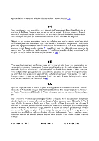 Quitter la Salle du Moteur et explorer un autre endroit ? Rendez-vous au 126.
64
Sans plus attendre, vous vous dirigez vers les quais de Chalannabrad. Les effets néfastes de la
machine de Balthazar Sturm ne sont pas encore arrivés jusqu'ici, le temps est encore beau et
ensoleillé. Vous vous dirigez vers les docks de la ville tout en vous demandant comment vous
allez accomplir une quête que doit vous conduire sous les flots de la Mer des Anguilles.
N'étant pas un poisson, vous devez trouver une solution pour pouvoir respirer sous l'eau, ainsi
qu'un navire pour vous emmener au large. Bien entendu, Chalannabrad est également l'endroit rêvé
pour vous équiper correctement. Désirez-vous visiter les marchés de la ville avant d'entreprendre
quoi que ce soit d'autre (rendez-vous au 91) ou préférez-vous vous hâter et trouver un moyen de
respirer sous l'eau rapidement (rendez-vous au 121), ou bien si vous êtes déjà en possession d'un tel
moyen, allez-vous rechercher un navire (rendez-vous au 252) ?
65
Vous avez finalement pris une bonne avance sur vos poursuivants. Vous vous tournez et ne les
voyez pratiquement plus derrière vous, finalement caché par le relief des collines à nouveau. Vous
descendez de cheval et le renvoyez vers le camp du Khan à l'aide d'une tape sur la fesse. Puis vous
vous cachez derrière quelques rochers. Vous entendez les sabots des chevaux de vos poursuivants
se rapprocher, puis les cavaliers dépassent votre cachette sans qu'aucun d'entre eux ne vous repère.
Lorsque vous êtes certain que tout danger est écarté, vous sortez de votre abri et poursuivez votre
route à travers les collines. Rendez-vous au 142.
66
Ignorant les protestations du faiseur de pluie, vous approchez de sa machine et tentez d'y installer
l'Etincelle de Vie dans les rouages, en espérant que le contenu de la flasque augmente la puissance
de l'engin. Ayant connecté l'Etincelle de Vie du mieux que vous pouvez, vous reculez de quelques
pas.
Il y a soudain un roulement de tonnerre provenant de la machine et des arcs de lumière blanche sont
éjectés depuis son noyau, enveloppant tout l'engin d'éclairs dansants (rayez l'Etincelle de Vie de
votre Feuille d’Aventure ). Tandis que la foule regarde médusée le spectacle, les pièces de la
machine se détachent progressivement les unes des autres et se réarrangent pour former quelque
chose de différent. Au milieu du village, se trouve à présent une sorte de golem étrange composé
des pièces de l'engin, un géant de trois mètres de haut de métal et de bois qui pousse un
gémissement semblable au raclement de deux pièces ne fer l'une contre l'autre. La créature avance
vers vous dans le but de vous dépecer membre après membre. Vous devez affronter le Golem
Etrange.
GOLEM ETRANGE HABILETE: 8 ENDURANCE: 10
 
