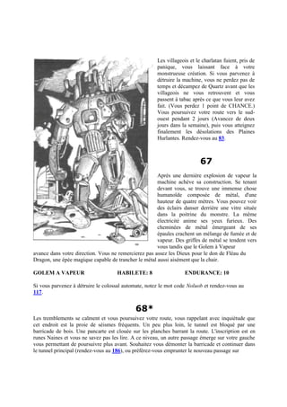 Les villageois et le charlatan fuient, pris de
panique, vous laissant face à votre
monstrueuse création. Si vous parvenez à
détruire la machine, vous ne perdez pas de
temps et décampez de Quartz avant que les
villageois ne vous retrouvent et vous
passent à tabac après ce que vous leur avez
fait. (Vous perdez 1 point de CHANCE.)
Vous poursuivez votre route vers le sud-
ouest pendant 2 jours (Avancez de deux
jours dans la semaine), puis vous atteignez
finalement les désolations des Plaines
Hurlantes. Rendez-vous au 83.
67
Après une dernière explosion de vapeur la
machine achève sa construction. Se tenant
devant vous, se trouve une immense chose
humanoïde composée de métal, d'une
hauteur de quatre mètres. Vous pouvez voir
des éclairs danser derrière une vitre située
dans la poitrine du monstre. La même
électricité anime ses yeux furieux. Des
cheminées de métal émergeant de ses
épaules crachent un mélange de fumée et de
vapeur. Des griffes de métal se tendent vers
vous tandis que le Golem à Vapeur
avance dans votre direction. Vous ne remercierez pas assez les Dieux pour le don de Fléau du
Dragon, une épée magique capable de trancher le métal aussi aisément que la chair.
GOLEM A VAPEUR HABILETE: 8 ENDURANCE: 10
Si vous parvenez à détruire le colossal automate, notez le mot code Noluob et rendez-vous au
117.
68*
Les tremblements se calment et vous poursuivez votre route, vous rappelant avec inquiétude que
cet endroit est la proie de séismes fréquents. Un peu plus loin, le tunnel est bloqué par une
barricade de bois. Une pancarte est clouée sur les planches barrant la route. L'inscription est en
runes Naines et vous ne savez pas les lire. A ce niveau, un autre passage émerge sur votre gauche
vous permettant de poursuivre plus avant. Souhaitez vous démonter la barricade et continuer dans
le tunnel principal (rendez-vous au 186), ou préférez-vous emprunter le nouveau passage sur
 