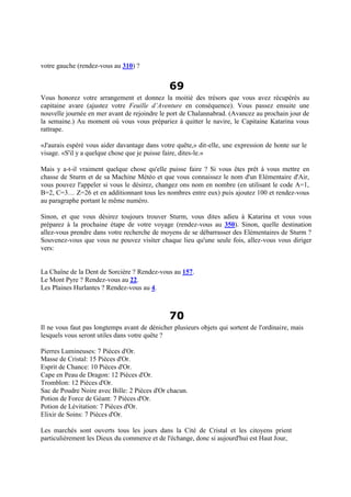 votre gauche (rendez-vous au 310) ?
69
Vous honorez votre arrangement et donnez la moitié des trésors que vous avez récupérés au
capitaine avare (ajustez votre Feuille d’Aventure en conséquence). Vous passez ensuite une
nouvelle journée en mer avant de rejoindre le port de Chalannabrad. (Avancez au prochain jour de
la semaine.) Au moment où vous vous prépariez à quitter le navire, le Capitaine Katarina vous
rattrape.
«J'aurais espéré vous aider davantage dans votre quête,» dit-elle, une expression de honte sur le
visage. «S'il y a quelque chose que je puisse faire, dites-le.»
Mais y a-t-il vraiment quelque chose qu'elle puisse faire ? Si vous êtes prêt à vous mettre en
chasse de Sturm et de sa Machine Météo et que vous connaissez le nom d'un Elémentaire d'Air,
vous pouvez l'appeler si vous le désirez, changez ons nom en nombre (en utilisant le code A=1,
B=2, C=3… Z=26 et en additionnant tous les nombres entre eux) puis ajoutez 100 et rendez-vous
au paragraphe portant le même numéro.
Sinon, et que vous désirez toujours trouver Sturm, vous dites adieu à Katarina et vous vous
préparez à la prochaine étape de votre voyage (rendez-vous au 350). Sinon, quelle destination
allez-vous prendre dans votre recherche de moyens de se débarrasser des Elémentaires de Sturm ?
Souvenez-vous que vous ne pouvez visiter chaque lieu qu'une seule fois, allez-vous vous diriger
vers:
La Chaîne de la Dent de Sorcière ? Rendez-vous au 157.
Le Mont Pyre ? Rendez-vous au 22.
Les Plaines Hurlantes ? Rendez-vous au 4.
70
Il ne vous faut pas longtemps avant de dénicher plusieurs objets qui sortent de l'ordinaire, mais
lesquels vous seront utiles dans votre quête ?
Pierres Lumineuses: 7 Pièces d'Or.
Masse de Cristal: 15 Pièces d'Or.
Esprit de Chance: 10 Pièces d'Or.
Cape en Peau de Dragon: 12 Pièces d'Or.
Tromblon: 12 Pièces d'Or.
Sac de Poudre Noire avec Bille: 2 Pièces d'Or chacun.
Potion de Force de Géant: 7 Pièces d'Or.
Potion de Lévitation: 7 Pièces d'Or.
Elixir de Soins: 7 Pièces d'Or.
Les marchés sont ouverts tous les jours dans la Cité de Cristal et les citoyens prient
particulièrement les Dieux du commerce et de l'échange, donc si aujourd'hui est Haut Jour,
 