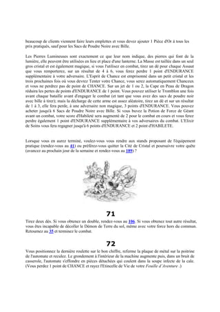 beaucoup de clients viennent faire leurs emplettes et vous devez ajouter 1 Pièce d'Or à tous les
prix pratiqués, sauf pour les Sacs de Poudre Noire avec Bille.
Les Pierres Lumineuses sont exactement ce que leur nom indique, des pierres qui font de la
lumière, elle peuvent être utilisées en lieu et place d'une lanterne. La Masse est taillée dans un seul
gros cristal et est également magique, si vous l'utilisez en combat, tirez un dé pour chaque Assaut
que vous remporterez, sur un résultat de 4 à 6, vous ferez perdre 1 point d'ENDURANCE
supplémentaire à votre adversaire. L'Esprit de Chance est emprisonné dans un petit cristal et les
trois prochaines fois où vous devrez Tenter votre Chance, vous serez automatiquement Chanceux
et vous ne perdrez pas de point de CHANCE. Sur un jet de 1 ou 2, la Cape en Peau de Dragon
réduira les pertes de points d'ENDURANCE de 1 point. Vous pouvez utiliser le Tromblon une fois
avant chaque bataille avant d'engager le combat (et tant que vous avez des sacs de poudre noir
avec bille à tirer); mais la décharge de cette arme est assez aléatoire, tirez un dé et sur un résultat
de 1 à 3, elle fera perde, à une adversaire non magique, 3 points d'ENDURANCE. Vous pouvez
acheter jusqu'à 6 Sacs de Poudre Noire avec Bille. Si vous buvez la Potion de Force de Géant
avant un combat, votre score d'Habileté sera augmenté de 2 pour le combat en cours et vous ferez
perdre également 1 point d'ENDURANCE supplémentaire à vos adversaires du combat. L'Elixir
de Soins vous fera regagner jusqu'à 6 points d'ENDURANCE et 2 point d'HABILETE.
Lorsque vous en aurez terminé, voulez-vous vous rendre aux stands proposant de l'équipement
pratique (rendez-vous au 41) ou préférez-vous quitter la Cité de Cristal et poursuivre votre quête
(avancez au prochain jour de la semaine et rendez-vous au 189) ?
71
Tirez deux dés. Si vous obtenez un double, rendez-vous au 106. Si vous obtenez tout autre résultat,
vous êtes incapable de décoller le Démon de Terre du sol, même avec votre force hors du commun.
Retournez au 35 et terminez le combat.
72
Vous positionnez la dernière roulette sur le bon chiffre, referme la plaque de métal sur la poitrine
de l'automate et reculez. Le grondement à l'intérieur de la machine augmente puis, dans un bruit de
casserole, l'automate s'effondre en pièces détachées qui coulent dans la soupe infecte de la cale.
(Vous perdez 1 point de CHANCE et rayez l'Etincelle de Vie de votre Feuille d’Aventure .)
 