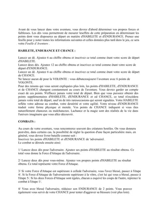 Avant de vous lancer dans votre aventure, vous devrez d'abord déterminer vos propres forces et
faiblesses. Les dés vous permettront de mesurer leseffets de cette préparation en déterminant les
points dont vous disposerez au départ en matière d'HABILETE et d'ENDURANCE. Prenez une
feuille pour y noter toutes les informations suivantes et celles données plus tard dans le jeu, ce sera
votre Feuille d’Aventure .
HABILETE, ENDURANCE ET CHANCE :
Lancez un dé. Ajoutez 6 au chiffre obtenu et inscrivez ce total comme étant votre score de départ
d'HABILETE.
Lancez deux dés. Ajoutez 12 au chiffre obtenu et inscrivez ce total comme étant votre score de
départ d'ENDURANCE.
Lancez un dé. Ajoutez 6 au chiffre obtenu et inscrivez ce total comme étant votre score de départ
de CHANCE.
Ne lancez aucun dé pour la VOLONTE : vous débutezoujourst l’aventure avec 6 points de
VOLONTE.
Pour des raisons qui vous seront expliquées plus loin, les points d'HABILETE, d'ENDURANCE
et de CHANCE changent constamment au cours de l'aventure. Vous devrez garder un compte
exact de ces points. N'effacez jamais votre total de départ. Bien que vous puissiez obtenir des
points supplémentaires d'HABILETE, d'ENDURANCE et ed CHANCE, ce total n'excédera
jamais votre total de départ, sauf en de très raresoccasions qui seront signalées. Votre HABILETE
reflète votre adresse au combat, votre dextérité et votre agilité. Votre niveau d'ENDURANCE
traduit votre forme physique et morale. Vos points de CHANCE indiquent si vous êtes
naturellement chanceux ou malchanceux. Lachance et la magie sont des réalités de la vie dans
l'univers imaginaire que vous allez découvrir.
COMBATS :
Au cours de votre aventure, vous rencontrerez souvent des créatures hostiles. On vous donnera
peut-être, dans certains cas, la possibilité de régler la question d'une façon particulière mais, en
général, vous devrez livrer bataille comme suit :
Inscrivez les points d'HABILETE et d'ENDURANCE de 'adversairel.
Le combat se déroule ensuite ainsi:
1/ Lancez deux dés pour l'adversaire. Ajoutez ses points d'HABILETE au résultat obtenu. Ce
total vous donne la Force d'Attaque de l'adversaire.
2/ Lancez deux dés pour vous-même. Ajoutez vos propres points d'HABILETE au résultat
obtenu. Ce total représente votre Force d'Attaque.
3/ Si votre Force d'Attaque est supérieure à cellede l'adversaire, vous l'avez blessé, passez à l'étape
4/. Si la Force d'Attaque de l'adversaireste supérieure à la vôtre, c'est lui qui vous a blessé, passez à
l'étape 5/. Si les deux Forces d'Attaque sont égales, chacun a esquivé les coups de l'autre, reprenez le
combat à l'étape 1/.
4/ Vous avez blessé l'adversaire, réduisez son ENDURANCE de 2 points. Vous pouvez
également vous servir de votre CHANCE pour tenter d'aggraver sa blessure (voir plus loin).
 