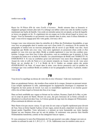 rendez-vous au 96.
77
Rayez les 10 Pièces d'Or de votre Feuille d’Aventure . Brokk retourne dans sa brasserie et
réapparait quelques minutes plus tard. Il a échangé son tablier contre une cotte de mailles et porte
maintenant une hache de bataille. Une corde est enroulée autour de son épaule, au bout de laquelle
se trouve un grappin en fer. Il a également mis un casque sur la tête devant lequel se trouve une
bougie. Vous lui demandez ce qui pourrait vous attendre dans la mine, mais il refuse d'aborder ce
sujet: «vous m'avez engagé pour être votre guide, c'est tout,» dit-il.
Lorsque vous vous retrouverez dans les entrailles de la Mine des Profondeurs Insondables, et que
vous lirez un paragraphe dont le numéro sera suivi d'une étoile (*), soustrayez 50 du numéro du
paragraphe et rendez-vous au nouveau paragraphe afin de savoir ce que Brokk vous dira. Aussi
longtemps que Brokk sera avec vous, vous serez également en possession d'une corde et d'un
grappin (si vous n'en avez pas déjà). Brokk se joindra également à vous lors des combats sous-
terrains. Lorsque vous ferez face à deux adversaires, vous ne combattrez que le premier, le Nain
s'occupera de l'autre avec sa hache de bataille. Les caractéristiques de Brokk sont: HABILETE 10,
ENDURANCE 8. Si vous ne combattez qu'un seul adversaire vous aurez deux attaques à chaque
Assaut (la votre et celle du Nain) et si cet ennemi remporte un Assaut, tirez un dé: vous serez
blessé sur un résultat de 1 à 3 et Brokk de 4à 6. Gardez un compte précis des points
d'ENDURANCE du Nain, s'il meurt dans la mine, vous devrez poursuivre seul (et perdrez les
avantages que vous conférait Brokk en combat et sur les paragraphes à étoile.) A présent, rendez-
vous au 98.
78
Vous levez le coquillage au-dessus de votre tête et criez «Oceanus ! Aide-moi maintenant !»
Dans un grondement furieux, des trombes d'eau sortent de la conque, formant un puissant torrent.
L'eau remplit rapidement la salle, endommageant les équipements électriques et emportant les
Fulgurites de leurs postes de travail. Les eaux se rassemblent rapidement et un énorme geyser
s'élève du sol dans lequel se forment des bras et nu visage.
Dans un bruit semblable aux vagues se brisant sur les rochers, Oceanus, Esprit de la Mer, se jette
sur le corps de pierre de Sturm. Devant vos yeux, des gros morceaux de sa forme colossale se
détachent et se dissolvent dans l'eau. Le Colosse gronde de rage mais les attaques de l'Elémentaire
d'Eau continuent de détruire son corps.
Mais Sturm n'est pas encore vaincu. Ce qui reste de son corps se liquéfie rapidement pour devenir
de l'eau. Sous sa forme liquide il glisse, tel une vague, autour du pont, emportant vos pieds et vous
faisant perdre l'équilibre. Votre adversaire a à présent un torse humanoïde aux traits liquides
flottant sur une fontaine d'eau qui lui sert de jambes. Si seulement vous pouviez faire bouillir
l'Elémentaliste transformé, comme un feu changerait l'eau en vapeur…
Si vous connaissez le nom d'un Elémentaire de Feu qui pourrait vous aider, changez son nom en
nombre en utilisant le code A=1, B=2, C=3… Z=26. Additionnez tous les nombres entre eux et
 