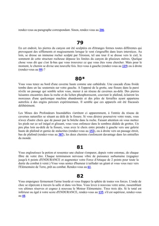 rendez-vous au paragraphe correspondant. Sinon, rendez-vous au 206.
79
En cet endroit, les pierres du canyon ont été sculptées en d'étranges formes toutes différentes qui
provoquent des sifflements et mugissements lorsque le vent s'engouffre dans leurs interstices. Au
loin, se dresse un immense rocher sculpté par l'érosion, tel une tour il se dresse vers le ciel, le
somment de cette structure rocheuse dépasse les limites du canyon de plusieurs mètres. Quelque
chose vous dit que c'est là-bas que vous trouverez ce que vous êtes venu chercher. Mais pour le
moment, le chemin se divise une nouvelle fois. Irez-vous à gauche (rendez-vous au 119) ou à droite
(rendez-vous au 99) ?
80*
Vous vous tenez au bord d'une caverne haute comme une cathédrale. Une cascade d'eau froide
tombe dans un lac souterrain sur votre gauche. A l'opposé de la grotte, une fissure dans la paroi
révèle un passage qui semble selon vous, mener à un réseau de cavernes au-delà. Des pierres
luisantes encastrées dans la roche et du lichen phosphorescent, couvrant le plafond, éclairent les
morceaux d'une quelconque machine abandonnée et des piles de ferrailles ayant appartenu
autrefois à des engins perceurs expérimentaux. Il semble que ces appareils ont été fracassés
délibérément.
Les Mines des Profondeurs Insondables s'arrêtent ci apparemment, à l'entrée du réseau de
cavernes naturelles se situant au delà de la fissure. Si vous désirez poursuivre votre route, vous
n'avez d'autre choix que de passer par la brèche dans la roche. Faisant attention où vous mettez
les pieds sur ce sol inégal et glissant, vous vous enfoncez dans le sombres dédale de grottes. Un
peu plus loin au-delà de la fissure, vous avez le choix entre prendre à gauche vers une galerie
haute de plafond et garnie de stalactites (rendez-vous au 152), ou à droite vers un passage étroit,
bas de plafond (rendez-vous au 387), les deux chemins s'enfoncent davantage dans les entrailles
du monde.
81
Vous engloutissez la potion et ressentez une chaleur s'emparer, depuis votre estomac, de chaque
fibre de votre être. Chaque terminaison nerveuse vibre de puissance surhumaine (regagnez
jusqu'à 6 points d'ENDURANCE et augmentez votre Force d'Attaque de 2 points pour toute la
durée du combat à venir.) Vous vous sentez d'humeur à taillader un géant et vous vous ruez vers
l'Elémentaire de Terre, prêt au combat. Rendez-vous au 61.
82
Vous empoignez fermement l'arme lourde et vous frappez la sphère de toutes vos forces. L'onde de
choc se répercute à travers la salle et dans vos bras. Vous levez à nouveau votre arme, rassemblant
vos ultimes réserves et cognez à nouveau le Moteur Elémentaire. Tirez trois dés. Si le total est
inférieur ou égal à votre score d'ENDURANCE, rendez-vous au 135; s'il est supérieur, rendez-vous
au 44.
 