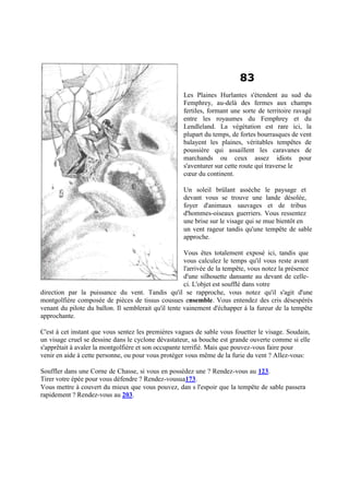 83
Les Plaines Hurlantes s'étendent au sud du
Femphrey, au-delà des fermes aux champs
fertiles, formant une sorte de territoire ravagé
entre les royaumes du Femphrey et du
Lendleland. La végétation est rare ici, la
plupart du temps, de fortes bourrasques de vent
balayent les plaines, véritables tempêtes de
poussière qui assaillent les caravanes de
marchands ou ceux assez idiots pour
s'aventurer sur cette route qui traverse le
cœur du continent.
Un soleil brûlant assèche le paysage et
devant vous se trouve une lande désolée,
foyer d'animaux sauvages et de tribus
d'hommes-oiseaux guerriers. Vous ressentez
une brise sur le visage qui se mue bientôt en
un vent rageur tandis qu'une tempête de sable
approche.
Vous êtes totalement exposé ici, tandis que
vous calculez le temps qu'il vous reste avant
l'arrivée de la tempête, vous notez la présence
d'une silhouette dansante au devant de celle-
ci. L'objet est soufflé dans votre
direction par la puissance du vent. Tandis qu'il se rapproche, vous notez qu'il s'agit d'une
montgolfière composée de pièces de tissus cousues ensemble. Vous entendez des cris désespérés
venant du pilote du ballon. Il semblerait qu'il tente vainement d'échapper à la fureur de la tempête
approchante.
C'est à cet instant que vous sentez les premières vagues de sable vous fouetter le visage. Soudain,
un visage cruel se dessine dans le cyclone dévastateur, sa bouche est grande ouverte comme si elle
s'apprêtait à avaler la montgolfière et son occupante terrifié. Mais que pouvez-vous faire pour
venir en aide à cette personne, ou pour vous protéger vous même de la furie du vent ? Allez-vous:
Souffler dans une Corne de Chasse, si vous en possédez une ? Rendez-vous au 123.
Tirer votre épée pour vous défendre ? Rendez-vousua173.
Vous mettre à couvert du mieux que vous pouvez, dan s l'espoir que la tempête de sable passera
rapidement ? Rendez-vous au 203.
 