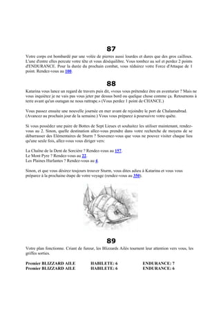87
Votre corps est bombardé par une volée de pierres aussi lourdes et dures que des gros cailloux.
L'une d'entre elles percute votre tête et vous déséquilibre. Vous tombez au sol et perdez 2 points
d'ENDURANCE. Pour la durée du prochain combat, vous réduirez votre Force d'Attaque de 1
point. Rendez-vous au 100.
88
Katarina vous lance un regard de travers puis dit, «vous vous prétendez être en aventurier ? Mais ne
vous inquiétez je ne vais pas vous jeter par dessus bord ou quelque chose comme ça. Retournons à
terre avant qu'un ouragan ne nous rattrape.» (Vous perdez 1 point de CHANCE.)
Vous passez ensuite une nouvelle journée en mer avant de rejoindre le port de Chalannabrad.
(Avancez au prochain jour de la semaine.) Vous vous préparez à poursuivre votre quête.
Si vous possédez une paire de Bottes de Sept Lieues et souhaitez les utiliser maintenant, rendez-
vous au 2. Sinon, quelle destination allez-vous prendre dans votre recherche de moyens de se
débarrasser des Elémentaires de Sturm ? Souvenez-vous que vous ne pouvez visiter chaque lieu
qu'une seule fois, allez-vous vous diriger vers:
La Chaîne de la Dent de Sorcière ? Rendez-vous au 157.
Le Mont Pyre ? Rendez-vous au 22.
Les Plaines Hurlantes ? Rendez-vous au 4.
Sinon, et que vous désirez toujours trouver Sturm, vous dites adieu à Katarina et vous vous
préparez à la prochaine étape de votre voyage (rendez-vous au 350).
89
Votre plan fonctionne. Criant de fureur, les Blizzards Ailés tournent leur attention vers vous, les
griffes sorties.
Premier BLIZZARD AILE HABILETE: 6 ENDURANCE: 7
Premier BLIZZARD AILE HABILETE: 6 ENDURANCE: 6
 