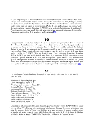 Si vous ne portez pas de Talisman Soleil, vous devez réduire votre Force d'Attaque de 1 point
lorsque vous combattrez les oiseaux-lézards. Si vous les abattez tous les deux, le Pégase atterrit
non loin de vous, puis trotte dans la neige dans votre direction pour finalement poser son museau
contre votre main en signe de remerciement. (Notez le mot code Esagep sur votre Feuille
d’Aventure et vous regagnez 1 point de CHANCE.) Avec un dernier hennissement de gratitude, le
Pégase s'envole à nouveau dans le blizzard. Vous poursuivez également votre route de votre côté.
Avancez au prochain jour de la semaine et rendez-vous au 250.
90
Vous parvenez à peine à atteindre l'estrade lorsque le Gardien des Quatre Vents lève ses mains et
des colonnes d'air de la puissance d'ouragans vous balaient littéralement. Vous êtes propulsé dehors
en passant par l'arche et vous vous retrouvez dans le vide. Si vous possédez un Sac à Dos Spécial,
divisez le numéro de ce paragraphe par le numéro associé au sac et rendez-vous au paragraphe
correspondant. Sinon, vous tombez et vous vous écrasez sur les rochers au pied de la tour. Vous
perdez 1 point de CHANCE. Tirez un dé et ajoutez 2, ceci représente le nombre de points
d'ENDURANCE que vous perdez suite à votre chute. Si le résultat du dé était 3 ou 4 vous perdez
également 1 point d'HABILETE, s'il était 5uo6, vous perdez 2 points d'HABILETE. Vous décidez
qu'il ne serait pas sage de tenter de remonter la tour et de croiser à nouveau le Gardien des Quatre
Vents, vous vous remettez donc en route, revenant sur vos pas à travers le Canyon Hurlant puis
vous quittez les Plaines Hurlantes. Avancez au prochain jour de la semaine et rendez-vous au 394.
91
Les marchés de Chalannabrad sont bien garnis et vous trouvez à peu près tout ce qui pourrait
vous être utile.
Provisions: 1 Pièce d'Or par Repas.
Corde et Grappin: 3 Pièces d'Or.
Arbalète avec 6 carreaux: 12 Pièces d'Or.
Cotte de Mailles: 8 Pièces d'Or.
Marteau de Guerre: 10 Pièces d'Or.
Talisman Soleil: 6 Pièces d'Or.
Cape en Peau de Dragon: 12 Pièces d'Or.
Bottes de Sept Lieues: 10 Pièces d'Or.
Potion de Fortune: 6 Pièces d'Or.
Potion de Force: 4 Pièces d'Or.
Potion d'Habileté: 5 Pièces d'Or.
Vous pouvez acheter jusqu'à 10 Repas, chaque Repas vous rendra 4 points d'ENDURANCE. Vous
pouvez utiliser l'Arbalète une fois avant chaque bataille avant d'engager le combat (et tant que vous
avez des carreaux à tirer); Testez votre Habileté et si c'est un succès le carreau touchera votre
adversaire lui faisant perdre 2 points d'ENDURANCE. Sur un jet de 1 à 3, la Cotte de Mailles
réduira les pertes de points d'ENDURANCE de1 point. Le Marteau de Guerre n'est pas
 