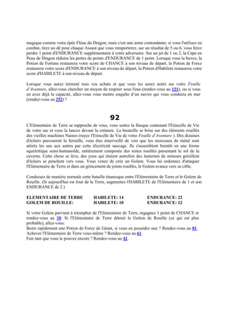 magique comme votre épée Fléau du Dragon, mais c'est une arme contondante; si vous l'utilisez en
combat, tirez un dé pour chaque Assaut que vous remporterez, sur un résultat de 5 ou 6, vous ferez
perdre 1 point d'ENDURANCE supplémentaire à votre adversaire. Sur un jet de 1 ou 2, la Cape en
Peau de Dragon réduira les pertes de points d'ENDURANCE de 1 point. Lorsque vous la buvez, la
Potion de Fortune restaurera votre score de CHANCE à son niveau de départ, la Potion de Force
restaurera votre score d'ENDURANCE à son niveau de départ, la Potion d'Habileté restaurera votre
score d'HABILETE à son niveau de départ.
Lorsque vous aurez terminé tous vos achats et que vous les aurez notés sur votre Feuille
d’Aventure, allez-vous chercher un moyen de respirer sous l'eau (rendez-vous au 121), ou si vous
en avez déjà la capacité, allez-vous vous mettre enquête d’un navire qui vous conduira en mer
(rendez-vous au 252) ?
92
L'Elémentaire de Terre se rapproche de vous, vous sortez la flasque contenant l'Etincelle de Vie
de votre sac et vous la lancez devant la créature. La bouteille se brise sur des éléments rouillés
des vieilles machines Naines (rayez l'Etincelle de Vie de votre Feuille d’Aventure ). Des dizaines
d'éclairs parcourent la ferraille, vous êtes émerveillé de voir que les morceaux de métal sont
attirés les uns aux autres par cette électricité sauvage. Ils s'assemblent bientôt en une forme
squelettique semi-humanoïde, entièrement composée des restes rouillés parsemant le sol de la
caverne. Cette chose se lève, des yeux qui étaient autrefois des lanternes de mineurs grésillent
d'éclairs se penchent vers vous. Vous venez de crée un Golem. Vous lui ordonnez d'attaquer
l'Elémentaire de Terre et dans un grincement de joints rouillés, le Golem avance vers sa cible.
Conduisez de manière normale cette bataille titanesque entre l'Elémentaire de Terre et le Golem de
Rouille. (Si aujourd'hui est Jour de la Terre, augmentez l'HABILETE de l'Elémentaire de 1 et son
ENDURANCE de 2.)
ELEMENTAIRE DE TERRE HABILETE: 14 ENDURANCE: 22
GOLEM DE ROUILLE: HABILETE: 10 ENDURANCE: 12
Si votre Golem parvient à triompher de l'Elémentaire de Terre, regagnez 1 point de CHANCE et
rendez-vous au 10. Si l'Elémentaire de Terre détruit le Golem de Rouille (ce qui est plus
probable), allez-vous:
Boire rapidement une Potion de Force de Géant, si vous en possédez une ? Rendez-vous au 81.
Achever l'Elémentaire de Terre vous-même ? Rendez-vous au 61.
Fuir tant que vous le pouvez encore ? Rendez-vous au 42.
 