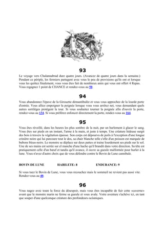 93
Le voyage vers Chalannabrad dure quatre jours. (Avancez de quatre jours dans la semaine.)
Pendant ce périple, les fermiers partagent avec vous le peu de provisions qu'ils ont et lorsque
vous les quittez finalement, vous vous êtes fait de nombreux amis qui vous ont offert 4 Repas.
Vous regagnez 1 point de CHANCE et rendez-vous au 50.
94
Vous abandonnez l'épave de la Girouette démantibulée et vous vous approchez de la lourde porte
d'entrée. Vous alliez empoigner la poignée lorsque vous vous arrêtez net, vous demandant quels
autres sortilèges protègent la tour. Si vous souhaitez tourner la poignée afin d'ouvrir la porte,
rendez-vous au 134. Si vous préférez enfoncer directement la porte, rendez-vous au 164.
95
Vous êtes réveillé, dans les heures les plus sombre de la nuit, par un hurlement à glacer le sang.
Vous êtes sur pieds en un instant, l'arme à la main, et juste à temps. Une créature hideuse surgit
des bois à travers la végétation épaisse. Son corps est dépourvu de poils à l'exception d'une longue
crinière noire qui lui parcoure tout le dos, sa chair blanche telle c'elle d'un poisson est marquée de
bubons bleus-noirs. Le monstre se déplace sur deux pattes et traine lourdement ses pieds sur le sol.
Une de ses mains est serrée sur el manche d'une hache qu'il brandit dans votre direction. Sa tête est
pratiquement celle d'un bœuf et tandis qu'il avance, il ouvre sa gueule malformée pour hurler à la
lune. Vous n'avez d'autre choix que de vous défendre contre le Bovin de Lune cannibale.
BOVIN DE LUNE HABILETE: 8 ENDURANCE: 9
Si vous tuez le Bovin de Lune, vous vous recouchez mais le sommeil ne revient pas aussi vite.
Rendez-vous au 40.
96
Vous nagez avec toute la force du désespoir, mais vous êtes incapable de fuir cette «caverne»
avant que le monstre marin ne ferme sa gueule et vous avale. Votre aventure s'achève ici, en tant
que souper d'une quelconque créature des profondeurs océaniques.
 