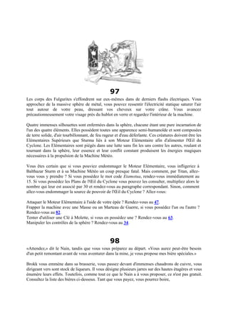97
Les corps des Fulgurites s'effondrent sur eux-mêmes dans de derniers flashs électriques. Vous
approchez de la massive sphère de métal, vous pouvez ressentir l'électricité statique saturer l'air
tout autour de votre peau, dressant vos cheveux sur votre crâne. Vous avancez
précautionneusement votre visage près du hublot en verre et regardez l'intérieur de la machine.
Quatre immenses silhouettes sont enfermées dans la sphère, chacune étant une pure incarnation de
l'un des quatre éléments. Elles possèdent toutes une apparence semi-humanoïde et sont composées
de terre solide, d'air tourbillonnant, de feu rageur et d'eau déferlante. Ces créatures doivent être les
Elémentaires Supérieurs que Sturma liés à son Moteur Elémentaire afin d'alimenter l'Œil du
Cyclone. Les Elémentaires sont piégés dans une lutte sans fin les uns contre les autres, roulant et
tournant dans la sphère, leur essence et leur conflit constant produisent les énergies magiques
nécessaires à la propulsion de la Machine Météo.
Vous êtes certain que si vous pouviez endommager le Moteur Elémentaire, vous infligeriez à
Balthazar Sturm et à sa Machine Météo un coup presque fatal. Mais comment, par Titan, allez-
vous vous y prendre ? Si vous possédez le mot code Etamotua, rendez-vous immédiatement au
15. Si vous possédez les Plans de l'Œil du Cyclone vous pouvez les consulter, multipliez alors le
nombre qui leur est associé par 30 et rendez-vous au paragraphe correspondant. Sinon, comment
allez-vous endommager la source de pouvoir de l'Œil du Cyclone ? Allez-vous:
Attaquer le Moteur Elémentaire à l'aide de votre épée ? Rendez-vous au 47.
Frapper la machine avec une Masse ou un Marteau de Guerre, si vous possédez l'un ou l'autre ?
Rendez-vous au 82.
Tenter d'utiliser une Clé à Molette, si vous en possédez une ? Rendez-vous au 63.
Manipuler les contrôles de la sphère ? Rendez-vous au 34.
98
«Attendez,» dit le Nain, tandis que vous vous préparez au départ. «Vous aurez peut-être besoin
d'un petit remontant avant de vous aventurer dans la mine, je vous propose mes bière spéciales.»
Brokk vous emmène dans sa brasserie, vous passez devant d'immenses chaudrons de cuivre, vous
dirigeant vers sont stock de liqueurs. Il vous désigne plusieurs jarres sur des hautes étagères et vous
énumère leurs effets. Toutefois, comme tout ce que le Nain a à vous proposer, ce n'est pas gratuit.
Consultez la liste des bières ci-dessous. Tant que vous payez, vous pourrez boire,
 