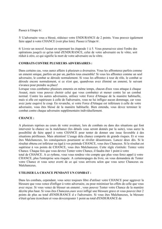 Passez à l'étape 6/.
5/ L'adversaire vous a blessé, réduisez votre ENDURANCE de 2 points. Vous pouvez également
faire appel à votre CHANCE (voir plus loin). Passez à l'étape 6/.
6/ Livrez un nouvel Assaut en reprenant les étapesde 1 à 5. Vous poursuivez ainsi l'ordre des
opérations jusqu'à ce qu'un total d'ENDURANCE, celui de votre adversaire ou le vôtre, soit
réduit à zéro, ce qui signifie la mort de votre adversaire ou la vôtre.
COMBATS CONTRE PLUSIEURS ADVERSAIRES :
Dans certains cas, vous aurez affaire à plusieurs a dversaires. Vous les affronterez parfois comme
un ennemi unique, parfois un par un, parfois tous ensemble! Si vous les affrontez comme un seul
adversaire, le combat se déroule normalement. Si vous les affrontez à tour de rôle, le combat se
déroule encore normalement, si ce n'est que, quandvous avez éliminé un ennemi, le suivant
s'avance pour prendre sa place!
Lorsque vous combattez plusieurs ennemis en même temps, chacun d'eux vous attaque à chaque
Assaut, mais vous pouvez choisir celui que vous combattez et mener contre lui un combat
normal. Contre les autres adversaires, utilisez votre Force d'Attaque de la manière habituelle,
mais si elle est supérieure à celle de l'adversaire, vous ne lui infligez aucun dommage, car vous
avez juste esquivé le coup. En revanche, si votre Force d'Attaque est inférieure à celle de votre
adversaire, vous êtes blessé de la manière habituelle. Bien entendu, vous devez terminer le
combat contre chaque adversaire supplémentaire individuellement.
CHANCE :
A plusieurs reprises au cours de votre aventure, lors de combats ou dans des situations qui font
intervenir la chance ou la malchance (les détails vous seront donnés par la suite), vous aurez la
possibilité de faire appel à votre CHANCE pour tenter de donner une issue favorable à des
situations périlleuses. Mais attention! L'usage dela chance comporte de grands risques. Et si vous
êtes Malchanceux, les conséquences pourraient se révéler désastreuses. Lancez deux dés. Si le
résultat obtenu est inférieur ou égal à vos pointsde CHANCE, vous êtes Chanceux. Si le résultat est
supérieur à vos points de CHANCE, vous êtes Malchanceux. Cette règle s'intitule: Tentez votre
Chance. Chaque fois que vous devrez Tenter votre Chance, il faudra ôter 1 point à votre
total de CHANCE. A ce rythme, vous vous rendrez vite compte que plus vous ferez appel à votre
CHANCE, plus l'entreprise sera risquée. A certainespages du livre, on vous demandera de Tenter
votre Chance et vous serez averti de ce qui vous arrivera selon que vous serez Chanceux ou
Malchanceux.
UTILISER LA CHANCE PENDANT UN COMBAT :
Dans les combats, cependant, vous serez toujours libre d'utiliser votre CHANCE pour aggraver la
blessure que vous venez d'infliger à votre adversaire, ou pour minimiser les effets de celle que vous
avez reçue. Si vous venez de blesser un ennemi , vous pouvez Tenter votre Chance de la manière
décrite plus haut. Si vous êtes Chanceux,ousv avez infligé une blessure grave et vous pouvez ôter 2
points de plus au total d'ENDURANCE d e l'adversaire. Si vous êtes Malchanceux, la blessure
n'était qu'une écorchure et vous devezrajouter 1 point au total d'ENDURANCE de
 