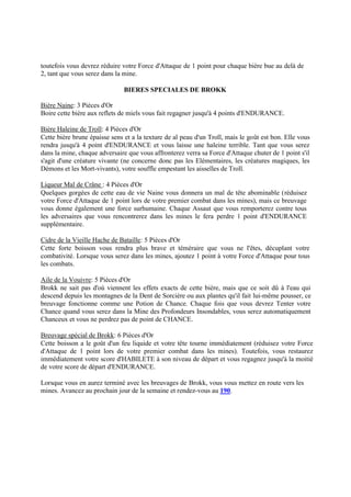 toutefois vous devrez réduire votre Force d'Attaque de 1 point pour chaque bière bue au delà de
2, tant que vous serez dans la mine.
BIERES SPECIALES DE BROKK
Bière Naine: 3 Pièces d'Or
Boire cette bière aux reflets de miels vous fait regagner jusqu'à 4 points d'ENDURANCE.
Bière Haleine de Troll: 4 Pièces d'Or
Cette bière brune épaisse sens et a la texture de al peau d'un Troll, mais le goût est bon. Elle vous
rendra jusqu'à 4 point d'ENDURANCE et vous laisse une haleine terrible. Tant que vous serez
dans la mine, chaque adversaire que vous affronterez verra sa Force d'Attaque chuter de 1 point s'il
s'agit d'une créature vivante (ne concerne donc pas les Elémentaires, les créatures magiques, les
Démons et les Mort-vivants), votre souffle empestant les aisselles de Troll.
Liqueur Mal de Crâne : 4 Pièces d'Or
Quelques gorgées de cette eau de vie Naine vous donnera un mal de tête abominable (réduisez
votre Force d'Attaque de 1 point lors de votre premier combat dans les mines), mais ce breuvage
vous donne également une force surhumaine. Chaque Assaut que vous remporterez contre tous
les adversaires que vous rencontrerez dans les mines le fera perdre 1 point d'ENDURANCE
supplémentaire.
Cidre de la Vieille Hache de Bataille: 5 Pièces d'Or
Cette forte boisson vous rendra plus brave et téméraire que vous ne l'êtes, décuplant votre
combativité. Lorsque vous serez dans les mines, ajoutez 1 point à votre Force d'Attaque pour tous
les combats.
Aile de la Vouivre: 5 Pièces d'Or
Brokk ne sait pas d'où viennent les effets exacts de cette bière, mais que ce soit dû à l'eau qui
descend depuis les montagnes de la Dent de Sorcière ou aux plantes qu'il fait lui-même pousser, ce
breuvage fonctionne comme une Potion de Chance. Chaque fois que vous devrez Tenter votre
Chance quand vous serez dans la Mine des Profondeurs Insondables, vous serez automatiquement
Chanceux et vous ne perdrez pas de point de CHANCE.
Breuvage spécial de Brokk: 6 Pièces d'Or
Cette boisson a le goût d'un feu liquide et votre tête tourne immédiatement (réduisez votre Force
d'Attaque de 1 point lors de votre premier combat dans les mines). Toutefois, vous restaurez
immédiatement votre score d'HABILETE à son niveau de départ et vous regagnez jusqu'à la moitié
de votre score de départ d'ENDURANCE.
Lorsque vous en aurez terminé avec les breuvages de Brokk, vous vous mettez en route vers les
mines. Avancez au prochain jour de la semaine et rendez-vous au 190.
 