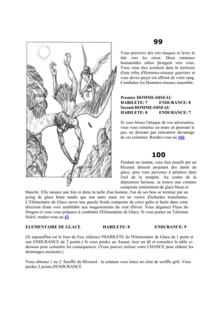 99
Vous percevez des cris rauques et levez la
tête vers les cieux. Deux créatures
humanoïdes ailées plongent vers vous.
Vous vous êtes aventuré dans le territoire
d'une tribu d'Hommes-oiseaux guerriers et
vous devez payer cet affront de votre sang.
Combattez les Hommes-oiseaux ensemble.
Premier HOMME-OISEAU
HABILETE: 7 ENDURANCE: 8
Second HOMME-OISEAU
HABILETE: 8 ENDURANCE: 7
Si vous brisez l'attaque de vos adversaires,
vous vous remettez en route en pressant le
pas, ne désirant pas rencontrer davantage
de ces créatures. Rendez-vous au 166.
100
Pendant un instant, vous êtes assailli par un
blizzard dément projetant des dards de
glace, puis vous parvenez à pénétrer dans
l'œil de la tempête. Au centre de la
dépression furieuse, se trouve une créature
composée entièrement de glace bleue et
blanche. Elle mesure une fois et demi la taille d'un homme, l'un de ses bras se termine par un
poing de glace brute tandis que son autre main est un vortex d'échardes tranchantes.
L’Elémentaire de Glace ouvre une gueule froide composée de crocs gelés et hurle dans votre
direction d'une voix semblable aux mugissements du vent d'hiver. Vous dégainez Fléau du
Dragon et vous vous préparez à combattre l'Elémentaire de Glace. Si vous portez un Talisman
Soleil, rendez-vous au 43.
ELEMENTAIRE DE GLACE HABILETE: 8 ENDURANCE: 9
(Si aujourd'hui est le Jour du Feu, réduisez l'HABILETE de l'Elémentaire de Glace de 1 point et
son ENDURANCE de 2 points.) Si vous perdez un Assaut, tirez un dé et consultez la table ci-
dessous pour connaître les conséquences. (Vous pouvez utiliser votre CHANCE pour réduire les
dommages encaissés.)
Vous obtenez 1 ou 2: Souffle du Blizzard - la créature vous lance un cône de souffle gelé. Vous
perdez 2 points d'ENDURANCE
 
