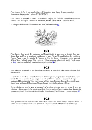 Vous obtenez de 3 à 5: Marteau de Glace - l'Elémentaire vous frappe de son poing droit
gigantesque. Vous perdez 3 points d'ENDURANCE.
Vous obtenez 6: Vortex d'Echardes - l'Elémentaire projette des échardes tranchantes de sa main
gauche. Tirez un dé pour connaître le nombre de points d'ENDURANCE que vous perdez.
Si vous parvenez à battre l'Elémentaire de Glace, rendez-vous au 62.
101
Vous frappez dans le cuir des immenses soufflets et bientôt de gros trous se forment dans leurs
flancs. Les soufflets se ratatinent rapidement et sans l'air qu'ils produisaient, le ventilateur
s'arrête. Vous venez de détruire la Turbine à Vent de Sturm. (Augmentez votre score de
DEGATS de 1) Qu'allez-vous faire à présent ? Allez-vous ouvrir la porte à l'éclair (rendez-vous
au 133), ou retournez là d'où vous veniez (rendez-vous au 54) ?
102
Vous arrachez les bandes de cuir entourant la statuette et vous criez: «Arkholith ! Défends-moi
maintenant !»
La statuette se transforme immédiatement, sa taille augmente jusqu'à atteindre celle d'un géant
formé d'énormes rochers. Avec un grondement semblable à celui de plaques tectoniques se
percutant, l'Elémentaire de Terre emprisonne le Mage tourbillonnant dans ses bras monstrueux.
Sturm hurle tandis que l'Elémentaire l'écrase, brisant les vents de sa forme éthérée.
Une explosion de lumière vive accompagnée d'un claquement de tonnerre secoue le pont du
vaisseau. L'Elémentaire de Terre est balayé littéralement par la déflagration électrique. Des éclairs
frappent des établis de machines, détruisant les Fulgurites qui s'y affairaient. Rendez-vous au 397.
103
Vous parvenez finalement à une autre intersection; un nouveau tunnel émerge sur votre droite. Le
tunnel principal que vous suiviez se termine un peu plus loin au bord de la rivière de lave que
 