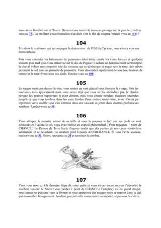 vous aviez franchit tout à l'heure. Désirez-vous suivre le nouveau passage sur la gauche (rendez-
vous au 73), ou préférez-vous poursuivre tout droit vers le flot de magma (rendez-vous au 141) ?
104
Pris dans le mælstrom qui accompagne la destruction de l'Œil du Cyclone, vous chutez vers une
mort certaine.
Puis vous entendez les battements de puissantes ailes lutter contre les vents furieux et quelques
instants plus tard vous vous retrouvez sur le dos du Pégase ! Lâchant un hennissement de triomphe,
le cheval volant vous emporte loin du vaisseau qui se désintègre et pique vers la terre. Ses sabots
percutent le sol dans un panache de poussière. Vous descendez rapidement de son dos, heureux de
retrouver la terre ferme sous vos pieds. Rendez-vous au 400.
105
Le wagon saute par dessus le trou, vous sentez un vent glacial vous fouetter le visage. Puis les
nouveaux rails apparaissent mais vous savez déjà que vous ne les atteindrez pas, le chariot
percute les poutres supportant le pont dément, puis vous chutez pendant plusieurs secondes
jusqu'à ce que vous tombiez dans les eaux froides d'une rivière souterraine, avant d'avoir pu
reprendre votre souffle vous êtes entrainé dans une cascade se jetant dans d'autres profondeurs
sombres. Rendez-vous au 38.
106
Vous attrapez le monstre autour de sa taille et vous le poussez si fort que ses pieds en sont
déracinés et il quitte le sol, vous avez réalisé un exploit phénoménal. (Vous regagnez 1 point de
CHANCE.) Le Démon de Terre hurle d'agonie tandis que des parties de son corps s'assèchent
subitement et se détachent. La créature perd 6 points d'ENDURANCE. Si vous l'avez vaincue,
rendez-vous au 51. Sinon, retournez au 35 et terminez le combat.
107
Vous vous trouvez à la dernière étape de votre quête et vous n'avez aucun moyen d'atteindre la
machine volante de Sturm (vous perdez 1 point de CHANCE.) Femphrey est en grand danger,
vous sentez un puissant vent se former et vous apercevez des nuages noirs se masser dans le ciel
qui s'assombrit brusquement. Soudain, perçant cette masse noire menaçante, le poisson de cuivre,
 