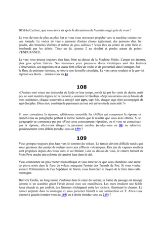 l'Œil du Cyclone, que vous aviez vu après la dévastation de Vastarin surgit près de vous !
Le vent devient de plus en plus fort et vous vous retrouvez propulsé vers la machine volante par
une tornade. Le vortex de vent a emmené d'autres choses également, des poissons d'un lac
proche, des branches d'arbres et même de gros cailloux ! Vous êtes au centre de cette furie et
bombardé par les débris. Tirez un dé, ajoutez 2 au résultat et perdez autant de points
d'ENDURANCE.
Le vent vous pousse toujours plus haut, bien au-dessus de la Machine Météo. L'engin est énorme,
plus gros qu'une baleine. Ses immenses yeux parcourus d'arcs électriques sont des fenêtres
d'observation, ses nageoires et sa queue font office de voiles et de gouvernail dans l'ouragan. Sur
le flanc du puissant vaisseau, se trouve une écoutille circulaire. Le vent cesse soudain et la gravité
reprend ses droits… rendez-vous au 14.
108
«D'autres sont venus me demander de l'aide en leur temps, portés ici par les vents du destin, mais
peu se sont montrés dignes de la recevoir,» annonce le Gardien. «Sept souverains ont eu besoin de
mon assistance, chaque souverain a envoyé sept ages, sept fois, chaque sage était accompagné de
sept disciples. Dites moi, combien de personnes en tout ont eu besoin de mon aide ?»
Si vous connaissez la réponse, additionnez ensemble les chiffres qui composent la réponse et
rendez-vous au paragraphe portant le même numéro que le résultat que vous avez obtenu. Si le
paragraphe ne commence pas par «Vous avez correctement répondu», ou si vous ne connaissez
pas la réponse, allez-vous attaquer la personne enrobes (rendez-vous au 90) ou admettre
gracieusement votre défaite (rendez-vous au 159) ?
109
Vous grimpez toujours plus haut vers le sommet du volcan. Le terrain devient difficile tandis que
vous gravissez des pentes de rochers noirs aux effluves volcaniques. Des jets de vapeurs soufrées
sont propulsés depuis des trous dans le sol brûlant. Loin au dessus de vous, le cratère fumant du
Mont Pyre crache une colonne de cendres haut dans le ciel.
Vous contournez un gros rocher monolithique et vous trouvez ce que vous cherchiez, une arche
de pierre noire dans le flanc du volcan marquant l'entrée des Tunnels de Feu. Si vous voulez
vaincre l'Elémentaire de Feu Supérieur de Sturm, vous trouverez le moyen de le faire dans cette
montagne.
Derrière l'arche, un long tunnel s'enfonce dans le cœur du volcan, la forme du passage est étrange
comme si un scarabée géant l'avait creusé avec ses mandibules. Les murs irradient une faible
lueur chaude et, par endroit, des flammes s'échappent entre les rochers, illuminant le chemin. Le
tunnel serpente dans la montagne et vous parvenez bientôt à une intersection en T. Allez-vous
tourner à gauche (rendez-vous au 169) ou à droite (rendez-vous au 219) ?
 