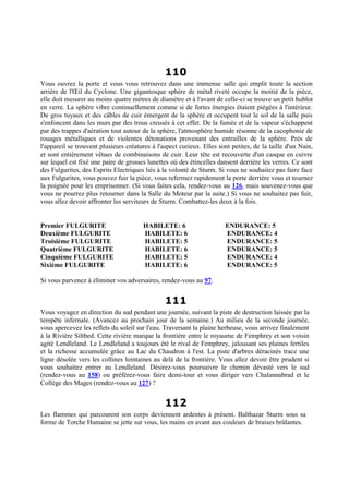 110
Vous ouvrez la porte et vous vous retrouvez dans une immense salle qui emplit toute la section
arrière de l'Œil du Cyclone. Une gigantesque sphère de métal riveté occupe la moitié de la pièce,
elle doit mesurer au moins quatre mètres de diamètre et à l'avant de celle-ci se trouve un petit hublot
en verre. La sphère vibre continuellement comme si de fortes énergies étaient piégées à l'intérieur.
De gros tuyaux et des câbles de cuir émergent de la sphère et occupent tout le sol de la salle puis
s'enfoncent dans les murs par des trous creusés à cet effet. De la fumée et de la vapeur s'échappent
par des trappes d'aération tout autour de la sphère, l'atmosphère humide résonne de la cacophonie de
rouages métalliques et de violentes détonations provenant des entrailles de la sphère. Près de
l'appareil se trouvent plusieurs créatures à l'aspect curieux. Elles sont petites, de la taille d'un Nain,
et sont entièrement vêtues de combinaisons de cuir. Leur tête est recouverte d'un casque en cuivre
sur lequel est fixé une paire de grosses lunettes où des étincelles dansent derrière les verres. Ce sont
des Fulgurites, des Esprits Electriques liés à la volonté de Sturm. Si vous ne souhaitez pas faire face
aux Fulgurites, vous pouvez fuir la pièce, vous refermez rapidement la porte derrière vous et tournez
la poignée pour les emprisonner. (Si vous faites cela, rendez-vous au 126, mais souvenez-vous que
vous ne pourrez plus retourner dans la Salle du Moteur par la suite.) Si vous ne souhaitez pas fuir,
vous allez devoir affronter les serviteurs de Sturm. Combattez-les deux à la fois.
Premier FULGURITE HABILETE: 6 ENDURANCE: 5
Deuxième FULGURITE HABILETE: 6 ENDURANCE: 4
Troisième FULGURITE HABILETE: 5 ENDURANCE: 5
Quatrième FULGURITE HABILETE: 6 ENDURANCE: 5
Cinquième FULGURITE HABILETE: 5 ENDURANCE: 4
Sixième FULGURITE HABILETE: 6 ENDURANCE: 5
Si vous parvenez à éliminer vos adversaires, rendez-vous au 97.
111
Vous voyagez en direction du sud pendant une journée, suivant la piste de destruction laissée par la
tempête infernale. (Avancez au prochain jour de la semaine.) Au milieu de la seconde journée,
vous apercevez les reflets du soleil sur l'eau. Traversant la plaine herbeuse, vous arrivez finalement
à la Rivière Siltbed. Cette rivière marque la frontière entre le royaume de Femphrey et son voisin
agité Lendleland. Le Lendleland a toujours été le rival de Femphrey, jalousant ses plaines fertiles
et la richesse accumulée grâce au Lac du Chaudron à l'est. La piste d'arbres déracinés trace une
ligne désolée vers les collines lointaines au delà de la frontière. Vous allez devoir être prudent si
vous souhaitez entrer au Lendleland. Désirez-vous poursuivre le chemin dévasté vers le sud
(rendez-vous au 158) ou préférez-vous faire demi-tour et vous diriger vers Chalannabrad et le
Collège des Mages (rendez-vous au 127) ?
112
Les flammes qui parcourent son corps deviennent ardentes à présent. Balthazar Sturm sous sa
forme de Torche Humaine se jette sur vous, les mains en avant aux couleurs de braises brûlantes.
 