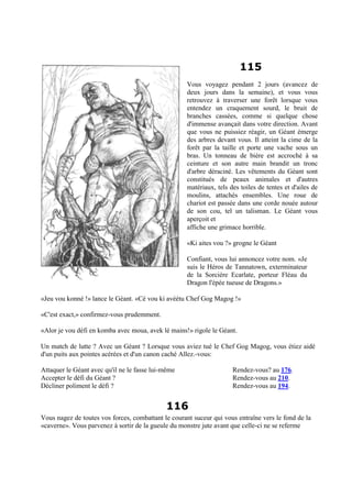 115
Vous voyagez pendant 2 jours (avancez de
deux jours dans la semaine), et vous vous
retrouvez à traverser une forêt lorsque vous
entendez un craquement sourd, le bruit de
branches cassées, comme si quelque chose
d'immense avançait dans votre direction. Avant
que vous ne puissiez réagir, un Géant émerge
des arbres devant vous. Il atteint la cime de la
forêt par la taille et porte une vache sous un
bras. Un tonneau de bière est accroché à sa
ceinture et son autre main brandit un tronc
d'arbre déraciné. Les vêtements du Géant sont
constitués de peaux animales et d'autres
matériaux, tels des toiles de tentes et d'ailes de
moulins, attachés ensembles. Une roue de
chariot est passée dans une corde nouée autour
de son cou, tel un talisman. Le Géant vous
aperçoit et
affiche une grimace horrible.
«Ki aites vou ?» grogne le Géant
Confiant, vous lui annoncez votre nom. «Je
suis le Héros de Tannatown, exterminateur
de la Sorcière Ecarlate, porteur Fléau du
Dragon l'épée tueuse de Dragons.»
«Jeu vou konné !» lance le Géant. «Cé vou ki avéétu Chef Gog Magog !»
«C'est exact,» confirmez-vous prudemment.
«Alor je vou défi en komba avec moua, avek lé mains!» rigole le Géant.
Un match de lutte ? Avec un Géant ? Lorsque vous aviez tué le Chef Gog Magog, vous étiez aidé
d'un puits aux pointes acérées et d'un canon caché Allez.-vous:
Attaquer le Géant avec qu'il ne le fasse lui-même Rendez-vous? au 176.
Accepter le défi du Géant ? Rendez-vous au 210.
Décliner poliment le défi ? Rendez-vous au 194.
116
Vous nagez de toutes vos forces, combattant le courant suceur qui vous entraîne vers le fond de la
«caverne». Vous parvenez à sortir de la gueule du monstre jute avant que celle-ci ne se referme
 