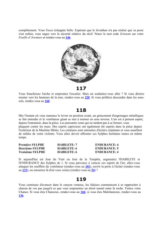 complètement. Vous l'avez échappée belle. Espérant que le léviathan n'a pas réalisé que sa proie
s'est enfuie, vous nagez vers la sécurité relative du récif. Notez le mot code Ertsnom sur votre
Feuille d’Aventure et rendez-vous au 146.
117
Vous franchissez l'arche et empruntez l'escalier. Mais où souhaitez-vous aller ? Si vous désirez
monter vers les hauteurs de la tour, rendez-vous au 220. Si vous préférez descendre dans les sous-
sols, rendez-vous au 160.
118
Dès l'instant où vous ramenez le levier en position avant, un grincement d'engrenages métalliques
se fait entendre et le ventilateur géant se met à tourner en sens inverse. L'air est à présent aspiré,
depuis l'entonnoir, dans la pièce. Les puissants vents qui ne tardent pas à se former, vous
plaquent contre les murs. Des esprits capricieux ont également été aspirés dans la pièce depuis
l'extérieur de la Machine Météo. Les créatures sont entourées d'éclairs crépitants et vous assaillent
de rafales de vents violents. Vous allez devoir affronter ces Sylphes hurlantes toutes en même
temps.
Première SYLPHE HABILETE: 7 ENDURANCE: 4
Deuxième SYLPHE HABILETE: 6 ENDURANCE: 5
Troisième SYLPHE HABILETE: 6 ENDURANCE: 4
Si aujourd'hui est Jour du Vent ou Jour de la Tempête, augmentez l'HABILETE et
l'ENDURANCE des Sylphes de 1. Si vous parvenez à vaincre ces esprits de l'air, allez-vous
attaquer les soufflets du ventilateur (rendez-vous au 101), ouvrir la porte à l'éclair (rendez-vous
au 133), ou retournez là d'où vous veniez (rendez-vous au 54) ?
119
Vous continuez d'avancer dans le canyon venteux, les falaises commencent à se rapprocher à
chacun de vos pas jusqu'à ce que vous empruntiez un étroit tunnel entre la roche. Tentez votre
Chance. Si vous êtes Chanceux, rendez-vous au 166; si vous êtes Malchanceux, rendez-vous au
136.
 