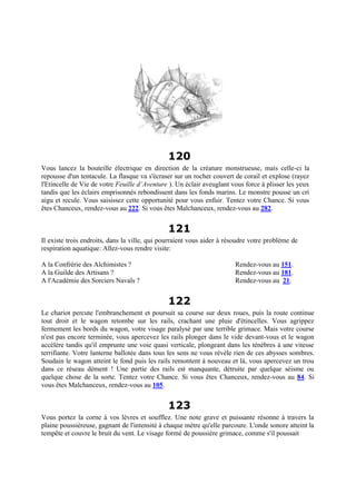 120
Vous lancez la bouteille électrique en direction de la créature monstrueuse, mais celle-ci la
repousse d'un tentacule. La flasque va s'écraser sur un rocher couvert de corail et explose (rayez
l'Etincelle de Vie de votre Feuille d’Aventure ). Un éclair aveuglant vous force à plisser les yeux
tandis que les éclairs emprisonnés rebondissent dans les fonds marins. Le monstre pousse un cri
aigu et recule. Vous saisissez cette opportunité pour vous enfuir. Tentez votre Chance. Si vous
êtes Chanceux, rendez-vous au 222. Si vous êtes Malchanceux, rendez-vous au 282.
121
Il existe trois endroits, dans la ville, qui pourraient vous aider à résoudre votre problème de
respiration aquatique: Allez-vous rendre visite:
A la Confrérie des Alchimistes ? Rendez-vous au 151.
A la Guilde des Artisans ? Rendez-vous au 181.
A l'Académie des Sorciers Navals ? Rendez-vous au 21.
122
Le chariot percute l'embranchement et poursuit sa course sur deux roues, puis la route continue
tout droit et le wagon retombe sur les rails, crachant une pluie d'étincelles. Vous agrippez
fermement les bords du wagon, votre visage paralysé par une terrible grimace. Mais votre course
n'est pas encore terminée, vous apercevez les rails plonger dans le vide devant-vous et le wagon
accélère tandis qu'il emprunte une voie quasi verticale, plongeant dans les ténèbres à une vitesse
terrifiante. Votre lanterne ballotée dans tous les sens ne vous révèle rien de ces abysses sombres.
Soudain le wagon atteint le fond puis les rails remontent à nouveau et là, vous apercevez un trou
dans ce réseau dément ! Une partie des rails est manquante, détruite par quelque séisme ou
quelque chose de la sorte. Tentez votre Chance. Si vous êtes Chanceux, rendez-vous au 84. Si
vous êtes Malchanceux, rendez-vous au 105.
123
Vous portez la corne à vos lèvres et soufflez. Une note grave et puissante résonne à travers la
plaine poussiéreuse, gagnant de l'intensité à chaque mètre qu'elle parcoure. L'onde sonore atteint la
tempête et couvre le bruit du vent. Le visage formé de poussière grimace, comme s'il poussait
 