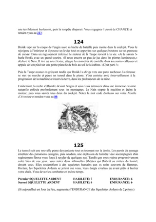 une terriblement hurlement, puis la tempête disparait. Vous regagnez 1 point de CHANCE et
rendez-vous au 223.
124
Brokk tape sur la coque de l'engin avec sa hache de bataille puis monte dans le cockpit. Vous le
rejoignez à l'intérieur et il pousse un levier tout en appuyant sur quelques boutons sur un panneau
de cuivre. Dans un rugissement infernal, le moteur de la Taupe revient à la vie. «Je le savais !»
hurle Brokk avec un grand sourire. «Il reste encore un peu de jus dans les pierres lumineuses,»
déclare le Nain. Il tire un autre levier, attrape les manettes de contrôle dans ses mains calleuses et
appuie de son pied sur une petite planche de bois au sol de la cabine. «C'est parti !»
Puis la Taupe avance en grinçant tandis que Brokk l a dirige vers une paroi rocheuse. La foreuse
se met en marche et perce un tunnel dans la pierre. Vous assistez avec émerveillement à la
progression de la machine à travers la terre, dans les profondeurs de la mine.
Finalement, la roche s'effondre devant l'engin et vous vous retrouvez dans une immense caverne
naturelle enfouie profondément sous les montagnes. Le Nain stoppe la machine et éteint le
moteur, puis vous sautez tous deux du cockpit. Notez le mot code Enihcam sur votre Feuille
d’Aventure et rendez-vous au 80.
125
Le tunnel suit une nouvelle pente descendante tout en tournant sur la droite. Les parois du passage
émettent des pulsations orangées, puis soudain, une explosion de lumière vive accompagnée d'un
rugissement féroce vous force à reculer de quelques pas. Tandis que vous retirez progressivement
votre bras de vos yeux, vous notez deux silhouettes éthérées qui flottent au milieu du tunnel,
devant vous. Elles ressemblent à des squelettes humains aux os noirs couverts de flammes.
Hurlant, les Squelettes Ardents se jettent sur vous, leurs doigts crochus en avant prêts à lacérer
votre chair. Vous devez les combattre en même temps.
Premier SQUELETTE ARDENT HABILETE: 7 ENDURANCE: 6
Second SQUELETTE ARDENT HABILETE: 6 ENDURANCE: 6
(Si aujourd'hui est Jour du Feu, augmentez l'ENDURANCE des Squelettes Ardents de 2 points.)
 