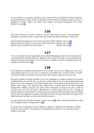Si vous éliminez ces spectres infernaux, qui se trouvent être les fantômes d'autres aventuriers
ayant péri dans les Tunnels de Feu, les flammes qui les entourent s'éteignent et leurs os noirs se
changent en cendre. Après avoir repris votre souffle, vous pouvez poursuivre votre route.
Rendez-vous au 103.
126
Vous vous trouvez sur le pont central du vaisseau. Deux portes en acier vous permettent
d'explorer ce pont plus avant, et aucune des deux ne porte de marque distinctive. Allez-vous:
Ouvrir la porte de gauche (si vous ne l'avez pas encore fait) ? Rendez-vous au 110.
Ouvrir la porte de droite (si vous ne l'avez pas encore fait) ? Rendez-vous au 380.
Quitter ce pont et explorer un autre endroit ? Rendez-vous au 391.
127
Vous ne souhaitez pas être responsable d'un incident diplomatique entre les deux royaumes et
vous décidez donc de faire demi-tour. Après une autre journée de voyage, vous repassez par le
village de Vastarin et poursuivez vers le nord vers la capitale. Avancez au prochain jour de la
semaine et rendez-vous au 286.
128
Vous entendez un puissant hennissement et levez la tête. Vous voyez le Pégase que vous aviez
sauvé galoper dans le ciel vers vous, ses immenses ailes battant l'air. Le cheval volant a ressenti
votre besoin d'aide et s'est porté à votre rencontre, prêt à payer la dette qu'il a envers vous.
Dès que les sabots du Pégase touchent le sol, vous empoignez sa crinière et grimpez sur son dos.
L'animal hennit une nouvelle fois, se cabre puis s'élance dans le ciel avec de puissants battements
d'ailes. Vous vous cramponnez à la crinière tandis que le cheval monte toujours plus haut, le vent
fouette votre visage. Vous apercevez des nuages noirs se masser dans le ciel qui s'assombrit
brusquement. Soudain, perçant cette masse noire menaçante, le poisson de cuivre, l'Œil du
Cyclone, que vous aviez vu après la dévastation de Vastarin surgit près de vous ! L'engin est
énorme, plus gros qu'une baleine. Ses immenses yeux parcourus d'arcs électriques sont des fenêtres
d'observation, ses nageoires et sa queue font office de voiles et de gouvernail dans l'ouragan. Sur le
flanc du puissant vaisseau, se trouve une écoutille circulaire.
Si vous possédez le mot code Mortleam, rendez-vous au 363. Sinon, mais qu'aujourd'hui est Jour
de la Tempête, rendez-vous également au 363.
Si aucune de ces conditions ne sont valables, le Pégase se rapproche de l'écoutille en luttant
contre les vents violents. Vous adressez une rapide prière aux dieux et vous sautez de son dos…
Rendez-vous au 14.
 