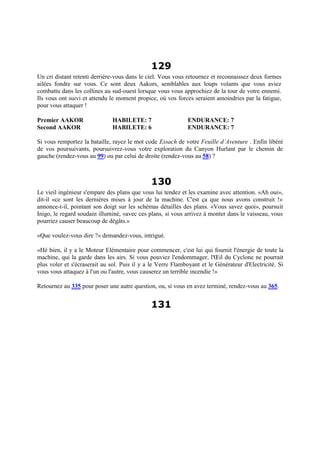 129
Un cri distant retenti derrière-vous dans le ciel. Vous vous retournez et reconnaissez deux formes
ailées fondre sur vous. Ce sont deux Aakors, semblables aux loups volants que vous aviez
combattu dans les collines au sud-ouest lorsque vous vous approchiez de la tour de votre ennemi.
Ils vous ont suivi et attendu le moment propice, où vos forces seraient amoindries par la fatigue,
pour vous attaquer !
Premier AAKOR HABILETE: 7 ENDURANCE: 7
Second AAKOR HABILETE: 6 ENDURANCE: 7
Si vous remportez la bataille, rayez le mot code Essach de votre Feuille d’Aventure . Enfin libéré
de vos poursuivants, poursuivrez-vous votre exploration du Canyon Hurlant par le chemin de
gauche (rendez-vous au 99) ou par celui de droite (rendez-vous au 58) ?
130
Le vieil ingénieur s'empare des plans que vous lui tendez et les examine avec attention. «Ah oui»,
dit-il «ce sont les dernières mises à jour de la machine. C'est ça que nous avons construit !»
annonce-t-il, pointant son doigt sur les schémas détaillés des plans. «Vous savez quoi», poursuit
Inigo, le regard soudain illuminé, «avec ces plans, si vous arrivez à monter dans le vaisseau, vous
pourriez causer beaucoup de dégâts.»
«Que voulez-vous dire ?» demandez-vous, intrigué.
«Hé bien, il y a le Moteur Elémentaire pour commencer, c'est lui qui fournit l'énergie de toute la
machine, qui la garde dans les airs. Si vous pouviez l'endommager, l'Œil du Cyclone ne pourrait
plus voler et s'écraserait au sol. Puis il y a le Verre Flamboyant et le Générateur d'Electricité. Si
vous vous attaquez à l'un ou l'autre, vous causerez un terrible incendie !»
Retournez au 335 pour poser une autre question, ou, si vous en avez terminé, rendez-vous au 365.
131
 