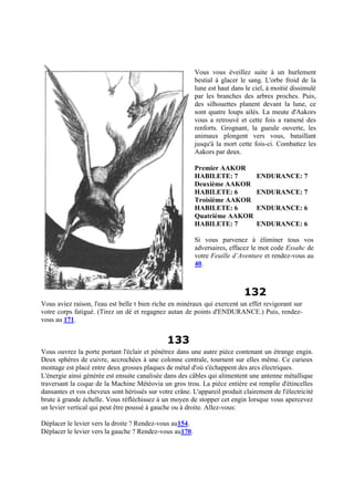 Vous vous éveillez suite à un hurlement
bestial à glacer le sang. L'orbe froid de la
lune est haut dans le ciel, à moitié dissimulé
par les branches des arbres proches. Puis,
des silhouettes planent devant la lune, ce
sont quatre loups ailés. La meute d'Aakors
vous a retrouvé et cette fois a ramené des
renforts. Grognant, la gueule ouverte, les
animaux plongent vers vous, bataillant
jusqu'à la mort cette fois-ci. Combattez les
Aakors par deux.
Premier AAKOR
HABILETE: 7 ENDURANCE: 7
Deuxième AAKOR
HABILETE: 6 ENDURANCE: 7
Troisième AAKOR
HABILETE: 6 ENDURANCE: 6
Quatrième AAKOR
HABILETE: 7 ENDURANCE: 6
Si vous parvenez à éliminer tous vos
adversaires, effacez le mot code Essahc de
votre Feuille d’Aventure et rendez-vous au
40.
132
Vous aviez raison, l'eau est belle t bien riche en minéraux qui exercent un effet revigorant sur
votre corps fatigué. (Tirez un dé et regagnez autan de points d'ENDURANCE.) Puis, rendez-
vous au 171.
133
Vous ouvrez la porte portant l'éclair et pénétrez dans une autre pièce contenant un étrange engin.
Deux sphères de cuivre, accrochées à une colonne centrale, tournent sur elles même. Ce curieux
montage est placé entre deux grosses plaques de métal d'où s'échappent des arcs électriques.
L'énergie ainsi générée est ensuite canalisée dans des câbles qui alimentent une antenne métallique
traversant la coque de la Machine Météovia un gros trou. La pièce entière est remplie d'étincelles
dansantes et vos cheveux sont hérissés sur votre crâne. L'appareil produit clairement de l'électricité
brute à grande échelle. Vous réfléchissez à un moyen de stopper cet engin lorsque vous apercevez
un levier vertical qui peut être poussé à gauche ou à droite. Allez-vous:
Déplacer le levier vers la droite ? Rendez-vous au154.
Déplacer le levier vers la gauche ? Rendez-vous au170.
 