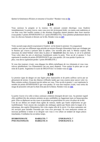 Quitter le Générateur d'Eclairs et retourner à l'escalier ? Rendez-vous au 54.
134
Vous saisissez la poignée et la tournez. Un puissant courant électrique vous foudroie
immédiatement. La porte s'ouvre, mais vous avez été sévèrement brûlé, vos mains sont endolories et
vos bras vous font souffrir comme si des dizaines d'aiguilles étaient plantées dans leurs muscles
(vous perdez 3 points d'ENDURANCE et 1 point d'HABILETE). Vous pénétrez prudemment dans la
tour, les cheveux fumants et dressés sur la tête. Rendez-vous au 247.
135
Votre second coups atterrit exactement à l'endroit où fut donné le premier. Un craquement
soudain, suivi par un sifflement aigu précède un torrent d'énergie élémentaire brute qui s'échappe par
la fracture qui s'ouvre à présent dans la sphère. Une seconde plus tard, le Moteur explose. Des
morceaux de métal brûlant volent dans la pièce et 'encastrent dans les murs, le sol et le plafond.
Vous volez dans les airs et atterrissez lourdement contre la porte. Tirez un dé et ajoutez 2. Ceci
représente le nombre de points d'ENDURANCE que vous perdez. (Si vous perdez 6 points ou
plus, vous devez également perdre 1 point d'HABILETE.)
Si vous êtes toujours vivant, vous dégagez les débris métalliques de vos vêtements et vous vous
relevez péniblement. Les Elémentaires ont eux aussi disparus. Vous quitter la pièce par ce qui
reste de la porte. Augmentez le score de DEGATS de 3 et rendez-vous au 126.
136
Le premier signe de danger est une légère pluie depoussière et de petits cailloux suivie par un
glissement de terrain. L'une des falaises s'effondre tandis que vous courrez pour sauver votre vie.
Mais certains rochers s'écrasent tout de même sur vous. Tirez un dé et ajoutez 1, ceci représente le
nombre de points d'ENDURANCE que vous perdez. Si vous êtes toujours vivant, vous sortez du
nuage de poussière créé par la chute d'un pan de la falaise. Rendez-vous au 166.
137
La porte s'ouvre à la volée et deux curieuses créations émergent devant vous. Au premier regard
elles semblent être des armures animées un peu semblables au Jaggernaut mais en beaucoup plus
petit. Elles se déplacent sur des roues et possèdent un grand dôme en verre à la place de la tête.
L'un de ces dômes est rempli d'eau agitée de remous, tandis que l'autre emprisonne un gaz
tourbillonnant. Voici encore des exemples des mélanges opérés par Sturm entre la magie et la
mécanique, des esprits Elémentaires liés à des engins afin de le servir. Ces deux automates ont
été envoyés pour éteindre l'incendie que vous avez provoqué. Ils vous analysent comme un
nouveau problème à traiter et se dirigent vers vous à vive allure en tendant de larges pinces
tranchantes. Combattez-les en même temps.
HYDROTOMATE HABILETE: 7 ENDURANCE: 7
PNEUMATOMATE HABILETE: 8 ENDURANCE: 6
 