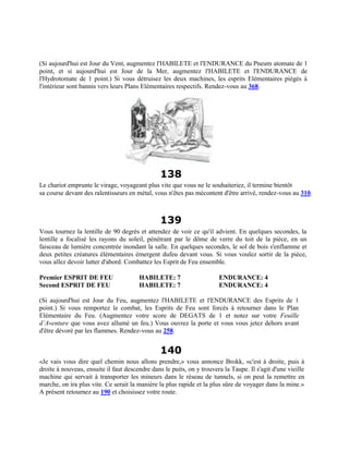 (Si aujourd'hui est Jour du Vent, augmentez l'HABILETE et l'ENDURANCE du Pneum atomate de 1
point, et si aujourd'hui est Jour de la Mer, augmentez l'HABILETE et l'ENDURANCE de
l'Hydrotomate de 1 point.) Si vous détruisez les deux machines, les esprits Elémentaires piégés à
l'intérieur sont bannis vers leurs Plans Elémentaires respectifs. Rendez-vous au 368.
138
Le chariot emprunte le virage, voyageant plus vite que vous ne le souhaiteriez, il termine bientôt
sa course devant des ralentisseurs en métal, vous n'êtes pas mécontent d'être arrivé, rendez-vous au 310.
139
Vous tournez la lentille de 90 degrés et attendez de voir ce qu'il advient. En quelques secondes, la
lentille a focalisé les rayons du soleil, pénétrant par le dôme de verre du toit de la pièce, en un
faisceau de lumière concentrée inondant la salle. En quelques secondes, le sol de bois s'enflamme et
deux petites créatures élémentaires émergent dufeu devant vous. Si vous voulez sortir de la pièce,
vous allez devoir lutter d'abord. Combattez les Esprit de Feu ensemble.
Premier ESPRIT DE FEU HABILETE: 7 ENDURANCE: 4
Second ESPRIT DE FEU HABILETE: 7 ENDURANCE: 4
(Si aujourd'hui est Jour du Feu, augmentez l'HABILETE et l'ENDURANCE des Esprits de 1
point.) Si vous remportez le combat, les Esprits de Feu sont forcés à retourner dans le Plan
Elémentaire du Feu. (Augmentez votre score de DEGATS de 1 et notez sur votre Feuille
d’Aventure que vous avez allumé un feu.) Vous ouvrez la porte et vous vous jetez dehors avant
d'être dévoré par les flammes. Rendez-vous au 258.
140
«Je vais vous dire quel chemin nous allons prendre,» vous annonce Brokk, «c'est à droite, puis à
droite à nouveau, ensuite il faut descendre dans le puits, on y trouvera la Taupe. Il s'agit d'une vieille
machine qui servait à transporter les mineurs dans le réseau de tunnels, si on peut la remettre en
marche, on ira plus vite. Ce serait la manière la plus rapide et la plus sûre de voyager dans la mine.»
A présent retournez au 190 et choisissez votre route.
 