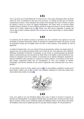 141
Vous vous tenez sur le bord brûlant de la rivière de lave. Vous notez d'immenses blocs de pierre
autour de vous, ils formaient le pont que vous traversiez. La chaleur est telle que vos sourcils
commencent à roussir ! Vous remarquez des rochers noirs émerger de la lave et former un genre
de chemin à travers la rivière de magma bouillonnant. Sur l'autre bord, un nouveau tunnel
s'enfonce dans les ténèbres. Si vous souhaitez prendre le risque de traverser la lave en sautant d'un
rocher noir à l'autre, rendez-vous au 312. Sinon, vous allez devoir emprunter le passage qui
s'ouvre dans la paroi rocheuse derrière vous et trouver un autre chemin dans le volcan (rendez-
vous au 73).
142
Le prochain jour de marche, (avancez au prochain jour de la semaine) vous apercevez une tour
accrochée au sommet d'une petite colline, la structure est composée de métal et de pierre. La piste
de dévastation laissée par la tempête mène tout droit à cette structure. Vous décidez de vous en
approcher.
Au début de l'après-midi, vous avez atteint la base du promontoire rocheux sur lequel repose la
curieuse tour, tel un doigt accusateur pointé vers le bleu du ciel. Vous apercevez trois manières
différentes d'atteindre la structure. La première est une rivière au courant puissant qui descend
depuis le promontoire par une succession de chutes d'eau et de rapides, avant de poursuivre son
chemin en zigzagant à travers les collines. La deuxième est un chemin caillouteux serpentant le
long de l'immense rocher, presque à la verticale en certains endroits. La troisième est une route
plus longue, empruntant l'autre face de l'escarpement. Si vous vous remettez en chemin
maintenant, vous devriez atteindre la tour avant le crépuscule, mais comment allez-vous vous y
prendre ?
Si vous désirez suivre la rivière, rendez-vous au 182. Si vous préférez escalader le rocher par le
petit chemin, rendez-vous au 35. Si enfin vous souhaitez emprunter la route plus longue mais
moins éprouvante, rendez-vous au 322.
143
Vous avez quitté le Lac du Chaudron depuis deux jours et demi et traversé le royaume en
direction de Chalannabrad. Vous pénétrez bientôt dans une petite forêt. (Avancez de deux jours
dans la semaine.) Dieux merci, l'influence néfaste de Balthazar Sturm n'a pas atteint cette partie
du Femphrey, mais cela ne signifie pas qu'il n'y aura pas d'autres dangers. Si vous possédez un
 