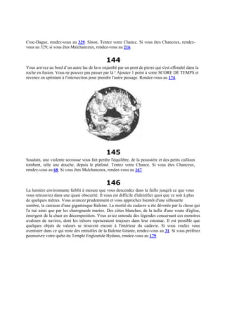 Croc-Dague, rendez-vous au 329. Sinon, Tentez votre Chance. Si vous êtes Chanceux, rendez-
vous au 329; si vous êtes Malchanceux, rendez-vous au 216.
144
Vous arrivez au bord d’un autre lac de lave enjambé par un pont de pierre qui s'est effondré dans la
roche en fusion. Vous ne pouvez pas passer par là ! Ajoutez 1 point à votre SCORE DE TEMPS et
revenez en sprintant à l'intersection pour prendre l'autre passage. Rendez-vous au 174.
145
Soudain, une violente secousse vous fait perdre l'équilibre, de la poussière et des petits cailloux
tombent, telle une douche, depuis le plafond. Tentez votre Chance. Si vous êtes Chanceux,
rendez-vous au 68. Si vous êtes Malchanceux, rendez-vous au 167.
146
La lumière environnante faiblit à mesure que vous descendez dans la faille jusqu'à ce que vous
vous retrouviez dans une quasi obscurité. Il vous est difficile d'identifier quoi que ce soit à plus
de quelques mètres. Vous avancez prudemment et vous approchez bientôt d'une silhouette
sombre, la carcasse d'une gigantesque Baleine. La moitié du cadavre a été dévorée par la chose qui
l'a tué ainsi que par les charognards marins. Des côtes blanches, de la taille d'une voute d'église,
émergent de la chair en décomposition. Vous aviez entendu des légendes concernant ces monstres
avaleurs de navires, dont les trésors reposeraient toujours dans leur estomac. Il est possible que
quelques objets de valeurs se trouvent encore à l'intérieur du cadavre. Si vous voulez vous
aventurer dans ce qui reste des entrailles de la Baleine Géante, rendez-vous au 31. Si vous préférez
poursuivre votre quête du Temple Engloutide Hydana, rendez-vous au 179.
 