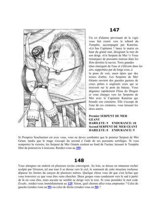 147
Un cri d'alarme provenant de la vigie
vous fait courir vers le rebord du
Tempête, accompagné par Katarina.
«Là bas Capitaine ! lance le marin en
haut du grand mat, désignant la mer de
son doigt. «Un Serpent de Mer !» Vous
remarquez de puissants remous dans les
flots derrière le navire. Trois grandes
têtes émergent de l'eau et s'élèvent dans les
airs, supportées par de longs cous, à
la peau de cuir, aussi épais que des
troncs d'arbre. Les Serpents de Mer
Géants ouvrent des gueules garnies de
crocs prêtes à engloutir ceux qui se
trouvent sur le pont du bateau. Vous
dégainez rapidement Fléau du Dragon
et vous chargez vers les Serpents de
Mer avec le Capitaine Katarina qui
brandit son cimeterre. Elle s'occupe de
l'une de ces créatures, vous laissant les
deux autres.
Premier SERPENT DE MER
GEANT
HABILETE: 9 ENDURANCE: 10
Second SERPENT DE MER GEANT
HABILETE: 8 ENDURANCE: 9
Si Prospero Seacharmer est avec vous, vous ne devez combattre que le premier Serpent de Mer
Géant, tandis que le mage s'occupe du second à l'aide de ses puissants sortilèges. Si vous
remportez la victoire, les Serpent de Mer Géants coulent au fond de l'océan, laissant le Tempête
libre de poursuivre à nouveau. Rendez-vous au 359.
148
Vous atteignez un endroit où plusieurs ravins convergent. Au loin, se dresse un immense rocher
sculpté par l'érosion, tel une tour il se dresse vers le ciel, le somment de cette structure rocheuse
dépasse les limites du canyon de plusieurs mètres. Quelque chose vous dit que c'est là-bas que
vous trouverez ce que vous êtes venu chercher. Deux gorges vous conduisent vers le sud à partir
de là où vous êtes, mais aucune ne semble se dirige vers la tour. Si vous possédez le mot code
Essahc, rendez-vous immédiatement au 129. Sinon, quel chemin allez-vous emprunter ? Celui de
gauche (rendez-vous au 99) ou celui de droite (rendez-vous au 58) ?
 