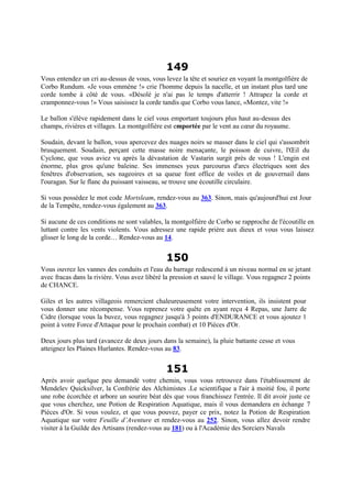 149
Vous entendez un cri au-dessus de vous, vous levez la tête et souriez en voyant la montgolfière de
Corbo Rundum. «Je vous emmène !» crie l'homme depuis la nacelle, et un instant plus tard une
corde tombe à côté de vous. «Désolé je n'ai pas le temps d'atterrir ! Attrapez la corde et
cramponnez-vous !» Vous saisissez la corde tandis que Corbo vous lance, «Montez, vite !»
Le ballon s'élève rapidement dans le ciel vous emportant toujours plus haut au-dessus des
champs, rivières et villages. La montgolfière est emportée par le vent au cœur du royaume.
Soudain, devant le ballon, vous apercevez des nuages noirs se masser dans le ciel qui s'assombrit
brusquement. Soudain, perçant cette masse noire menaçante, le poisson de cuivre, l'Œil du
Cyclone, que vous aviez vu après la dévastation de Vastarin surgit près de vous ! L'engin est
énorme, plus gros qu'une baleine. Ses immenses yeux parcourus d'arcs électriques sont des
fenêtres d'observation, ses nageoires et sa queue font office de voiles et de gouvernail dans
l'ouragan. Sur le flanc du puissant vaisseau, se trouve une écoutille circulaire.
Si vous possédez le mot code Mortsleam, rendez-vous au 363. Sinon, mais qu'aujourd'hui est Jour
de la Tempête, rendez-vous également au 363.
Si aucune de ces conditions ne sont valables, la montgolfière de Corbo se rapproche de l'écoutille en
luttant contre les vents violents. Vous adressez une rapide prière aux dieux et vous vous laissez
glisser le long de la corde… Rendez-vous au 14.
150
Vous ouvrez les vannes des conduits et l'eau du barrage redescend à un niveau normal en se jetant
avec fracas dans la rivière. Vous avez libéré la pression et sauvé le village. Vous regagnez 2 points
de CHANCE.
Giles et les autres villageois remercient chaleureusement votre intervention, ils insistent pour
vous donner une récompense. Vous reprenez votre quête en ayant reçu 4 Repas, une Jarre de
Cidre (lorsque vous la buvez, vous regagnez jusqu'à 3 points d'ENDURANCE et vous ajoutez 1
point à votre Force d'Attaque pour le prochain combat) et 10 Pièces d'Or.
Deux jours plus tard (avancez de deux jours dans la semaine), la pluie battante cesse et vous
atteignez les Plaines Hurlantes. Rendez-vous au 83.
151
Après avoir quelque peu demandé votre chemin, vous vous retrouvez dans l'établissement de
Mendelev Quicksilver, la Confrérie des Alchimistes .Le scientifique a l'air à moitié fou, il porte
une robe écorchée et arbore un sourire béat dès que vous franchissez l'entrée. Il dit avoir juste ce
que vous cherchez, une Potion de Respiration Aquatique, mais il vous demandera en échange 7
Pièces d'Or. Si vous voulez, et que vous pouvez, payer ce prix, notez la Potion de Respiration
Aquatique sur votre Feuille d’Aventure et rendez-vous au 252. Sinon, vous allez devoir rendre
visiter à la Guilde des Artisans (rendez-vous au 181) ou à l'Académie des Sorciers Navals
 