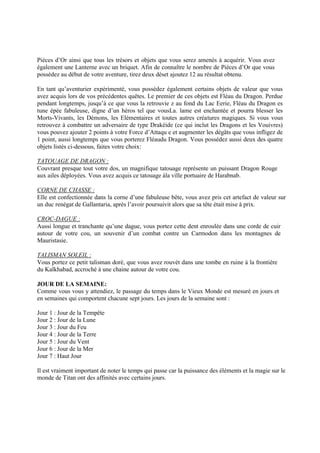 Pièces d’Or ainsi que tous les trésors et objets que vous serez amenés à acquérir. Vous avez
également une Lanterne avec un briquet. Afin de connaître le nombre de Pièces d’Or que vous
possédez au début de votre aventure, tirez deux déset ajoutez 12 au résultat obtenu.
En tant qu’aventurier expérimenté, vous possédez également certains objets de valeur que vous
avez acquis lors de vos précédentes quêtes. Le premier de ces objets est Fléau du Dragon. Perdue
pendant longtemps, jusqu’à ce que vous la retrouvie z au fond du Lac Eerie, Fléau du Dragon es
tune épée fabuleuse, digne d’un héros tel que vousLa. lame est enchantée et pourra blesser les
Morts-Vivants, les Démons, les Elémentaires et toutes autres créatures magiques. Si vous vous
retrouvez à combattre un adversaire de type Drakéide (ce qui inclut les Dragons et les Vouivres)
vous pouvez ajouter 2 points à votre Force d’Attaqu e et augmenter les dégâts que vous infligez de
1 point, aussi longtemps que vous porterez Fléaudu Dragon. Vous possédez aussi deux des quatre
objets listés ci-dessous, faites votre choix:
TATOUAGE DE DRAGON :
Couvrant presque tout votre dos, un magnifique tatouage représente un puissant Dragon Rouge
aux ailes déployées. Vous avez acquis ce tatouage àla ville portuaire de Harabnab.
CORNE DE CHASSE :
Elle est confectionnée dans la corne d’une fabuleuse bête, vous avez pris cet artefact de valeur sur
un duc renégat de Gallantaria, après l’avoir poursuivit alors que sa tête était mise à prix.
CROC-DAGUE :
Aussi longue et tranchante qu’une dague, vous portez cette dent enroulée dans une corde de cuir
autour de votre cou, un souvenir d’un combat contre un Carmodon dans les montagnes de
Mauristasie.
TALISMAN SOLEIL :
Vous portez ce petit talisman doré, que vous avez rouvét dans une tombe en ruine à la frontière
du Kalkhabad, accroché à une chaine autour de votre cou.
JOUR DE LA SEMAINE:
Comme vous vous y attendiez, le passage du temps dans le Vieux Monde est mesuré en jours et
en semaines qui comportent chacune sept jours. Les jours de la semaine sont :
Jour 1 : Jour de la Tempête
Jour 2 : Jour de la Lune
Jour 3 : Jour du Feu
Jour 4 : Jour de la Terre
Jour 5 : Jour du Vent
Jour 6 : Jour de la Mer
Jour 7 : Haut Jour
Il est vraiment important de noter le temps qui passe car la puissance des éléments et la magie sur le
monde de Titan ont des affinités avec certains jours.
 